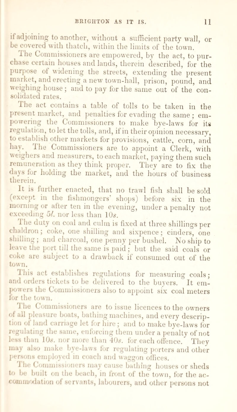 if adjoining to another, without a sufficient party wall, or be covered with thatch, within the limits of the town. ihe Commissioners are empowered, by the act, to pur¬ chase certain houses and lands, therein described, for the purpose ot widening the streets, extending the present market, and erecting a new town-hall, prison, pound, and weighing house; and to pay for the same out of the con¬ solidated rates. The act contains a table of tolls to be taken in the present market, and penalties for evading the same ; em¬ powering the Commissioners to make bye-laws for its regulation, to let the tolls, and, if in their opinion necessary, to establish other markets for provisions, cattle, corn, and hay. i he Commissioners are to appoint a Clerk, with weighers and measurers, to each market, paying them such remuneration as they think proper. They are to fix the days for holding the market, and the hours of business therein. It is further enacted, that no trawl fish shall be sold (except in the fishmongers’ shops) before six in the morning or alter ten in the evening, under a penalty not exceeding 51. nor less than 10s. Ihe duty on coal and culm is fixed at three shillings per chaldron; coke, one shilling and sixpence; cinders, one shilling ; and charcoal, one penny per bushel. No ship to leave the port till the same is paid; but the said coals or coke are subject to a drawback if consumed out of the town. I his act establishes regulations for measuring coals; and orders tickets to be delivered to the buyers. It em¬ powers the Commissioners also to appoint six coal meters for the town. The Commissioners are to issue licences to the owners of all pleasure boats, bathing machines, and every descrip¬ tion of land carriage let for hire; and to make bye-laws for regulating the same, enforcing them under a penalty of not less than 10s. nor more than 40s. for each offence. They may also make bye-laws for regulating porters and other persons employed in coach and waggon offices. J he Commissioners may cause bathing houses or sheds to be built on the beach, in front of the town, for the ac¬ commodation of servants, labourers, and other persons not