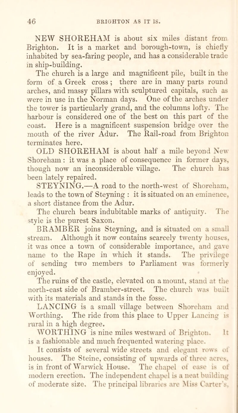 NEW SHORE HAM is about six miles distant from Brighton. It is a market and borough-town, is chiefly inhabited by sea-faring people, and has a considerable trade in ship-building. The church is a large and magnificent pile, built in the form of a Greek cross ; there are in many parts round arches, and massy pillars with sculptured capitals, such as were in use in the Norman days. One of the arches under the tower is particularly grand, and the columns lofty. The harbour is considered one of the best on this part of the coast. Here is a magnificent suspension bridge over the mouth of the river Adur. The Rail-road from Brighton terminates here. OLD SHOREHAM is about half a mile beyond New Shoreham: it was a place of consequence in former days, though now an inconsiderable village. The church has been lately repaired. STEYNING.—A road to the north-west of Shoreham, leads to the town of Steyning : it is situated on an eminence, a short distance from the Adur. The church bears indubitable marks of antiquity. The style is the purest Saxon. BRAMBER joins Steyning, and is situated on a small stream. Although it now contains scarcely twenty houses, it was once a town of considerable importance, and gave name to the Rape in which it stands. The privilege of sending two members to Parliament was formerly enjoyed. The ruins of the castle, elevated on a mount, stand at rhe north-east side of Bramber-street. The church was built with its materials and stands in the fosse. LANCING is a small village between Shoreham and Worthing. The ride from this place to Upper Lancing is rural in a high degree. WORTHING is nine miles westward of Brighton. It is a fashionable and much frequented watering place. It consists of several wide streets and elegant rows of houses. The Steine, consisting of upwards of three acres, is in front of Warwick House. The chapel of ease is of modern erection. The independent chapel is a neat building of moderate size. The principal libraries are Miss Carter’s.