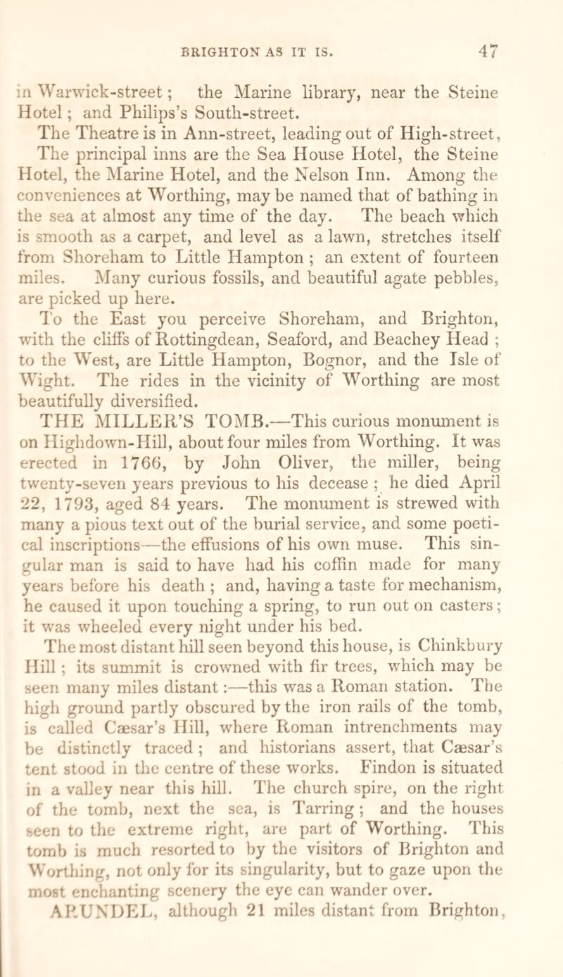 in Wanvick-street; the Marine library, near the Steine Hotel; and Philips’s South-street. The Theatre is in Ann-street, leading out of High-street, The principal inns are the Sea House Hotel, the Steine Hotel, the Marine Hotel, and the Nelson Inn. Among the conveniences at Worthing, may be named that of bathing in the sea at almost any time of the day. The beach which is smooth as a carpet, and level as a lawn, stretches itself from Shoreham to Little Hampton ; an extent of fourteen miles. Many curious fossils, and beautiful agate pebbles, are picked up here. To the East you perceive Shoreham, and Brighton, with the clilfs of Rottingdean, Seaford, and Beachey Head ; to the West, are Little Hampton, Bognor, and the Isle of Wight. The rides in the vicinity of Worthing are most beautifully diversified. THE MILLER’S TOMB.—This curious monument is on Highdown-Hill, about four miles from Worthing. It was erected in 1766, by John Oliver, the miller, being twenty-seven years previous to his decease ; he died April 22, 1793, aged 84 years. The monument is strewed with many a pious text out of the burial service, and some poeti¬ cal inscriptions—the effusions of his own muse. This sin¬ gular man is said to have had his coffin made for many years before his death ; and, having a taste for mechanism, he caused it upon touching a spring, to run out on casters; it was wheeled every night under his bed. The most distant hill seen beyond this house, is Chinkbury Hill ; its summit is crowned with fir trees, which may be seen many miles distant:—this was a Roman station. The high ground partly obscured by the iron rails of the tomb, is called Caesar’s Hill, where Roman intrenchments may be distinctly traced ; and historians assert, that Caesar’s tent stood in the centre of these works. Findon is situated in a valley near this hill. The church spire, on the right of the tomb, next the sea, is Tarring; and the houses seen to the extreme right, are part of Worthing. This tomb is much resorted to by the visitors of Brighton and Worthing, not only for its singularity, but to gaze upon the most enchanting scenery the eye can wander over. ARUNDEL, although 21 miles distant from Brighton,