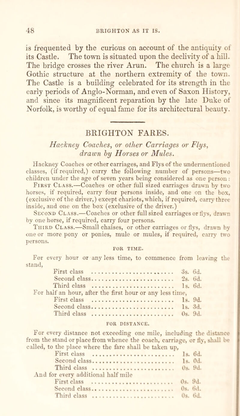 is frequented by the curious on account of the antiquity ot its Castle. The town is situated upon the declivity of a hill. The bridge crosses the river Arun. The church is a large Gothic structure at the northern extremity of the town. The Castle is a building celebrated for its strength in the early periods of Anglo-Norman, and even of Saxon History, and since its magnificent reparation by the late Duke of Norfolk, is worthy of equal fame for its architectural beauty. BRIGHTON FARES. Hackney Coaches, or other Carriages or Flys, drawn by Horses or Mules. Hackney Coaches or other carriages, and Flys of the undermentioned classes, (if required,) carry the following number of persons—two children under the age of seven years being considered as one person : First Class.—Coaches or other full sized carriages drawn by two horses, if required, carry four persons inside, and one on the box, (exclusive of the driver,) except chariots, which, if required, carry three inside, and one on the box (exclusive of the driver.) Second Class.—Coaches or other full sized carriages or flys, drawn by one horse, if required, carry four persons. Third Class.—Small chaises, or other carriages or flys, drawn by one or more pony or ponies, mule or mules, if required, carry two persons. FOR TIME. For every hour or any less time, to commence from leaving the stand, First class . 3s. 6d. Second class. 2s. (id. Third class . Is. 6d. For half an hour, after the first hour or any less time, First class . Is. 9d. Second class. Is. 3d. Third class . Os. 9d. for distance. For every distance not exceeding one mile, including the distance from the stand or place from whence the coach, carriage, or fly, shall be called, to the place where the fare shall be taken up, First class . Is. (id. Second class. Is. Od. Third class . Os. 9d. And for every additional half mile First class . Os. 9d. Second class. Os. (id. Third class . Os. (id.