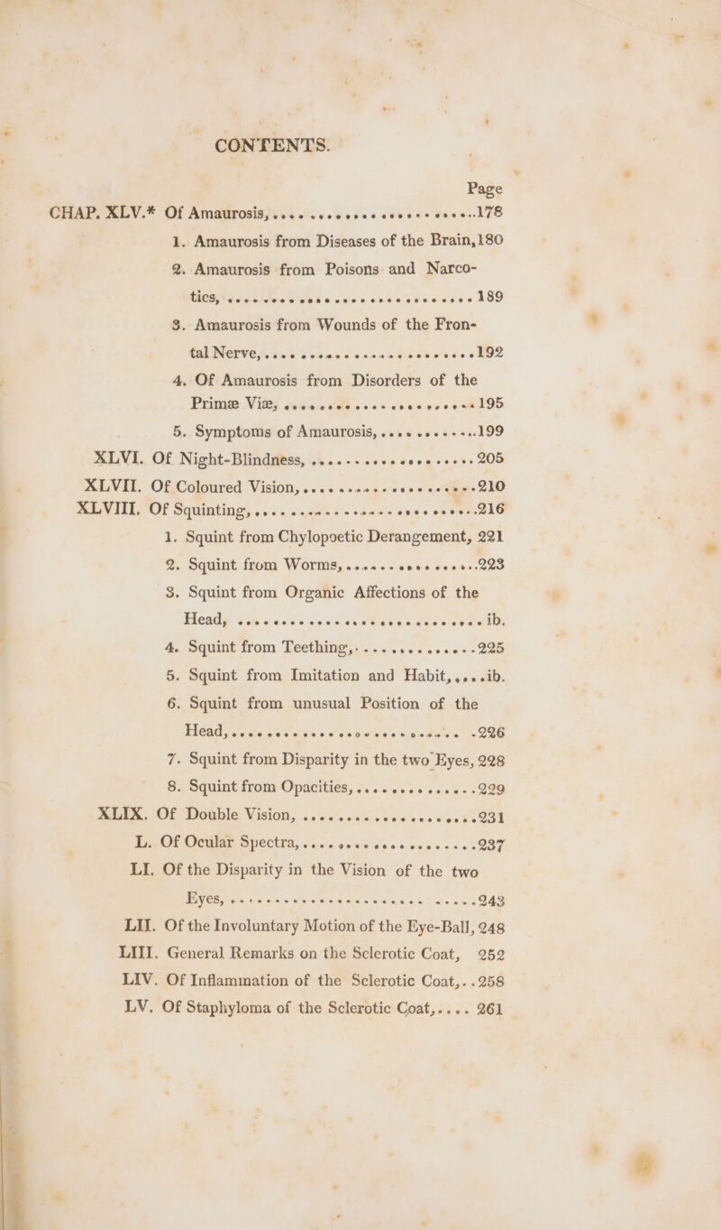 CONTENTS. Page CHAP. XLV.* Of Amaurosis,.... .ecccces ceeees ovee178 1. Amaurosis from Diseases of the Brain,180 2. Amaurosis from Poisons: and Narco- WHOS PS dc ks SEES use onde 68's cease 189 3. Amaurosis from Wounds of the Fron- RE INCOVE forbs voc ds nan oe Beau dss BO2 4, Of Amaurosis from Disorders of the Prime Vie, @eeasveeR@ 288% HR ® owes 9o 5. Symptoms of Amaurosis, ..++ v»+-++..199 MLVI. Of Night-Blindntss, .....-..ccecesecsess 205 MLVEL Of Coloured Visions... ss samge-s so 0 «Giger 210 SERV IED OL Sq umtings, 5.0. sagem oe &gt; amas ence eens. 216 1. Squint from Chylopoetic Derangement, 221 2. Squint from Worms, ...0-- eve cees-.223 3. Squint from Organic Affections of the Head, @eoee ese eeoese sale alba aees see: &gt; Squint from Teething,-..... a8 v0.0 6-280 On . Squint from Imitation and Habit,,...ib. or) . Squint from unusual Position of the BICAD Ys GGG es oc8k (ai Meee eisai adad &lt;2 286 7. Squint from Disparity in the two Eyes, 228 8. Squint from Opacities, .....+45 600+ -229 meee, OF Dotible Vision, c'aoks cass od v's ee wos 0 O99 Diep OE OCG OVCCEIA, «Gite oe hurd. 66 ewes ek 0% 237 LI. Of the Disparity in the Vision of the two Fiyes, es ceessevees nasi S Wig k be cate cme 943 LIL. Of the Involuntary Motion of the Eye-Ball, 248 LIII. General Remarks on the Sclerotic Coat, 252 LIV. Of Inflammation of the Sclerotic Coat,. .258 LV. Of Staphyloma of the Sclerotic Coat,.... 261 _