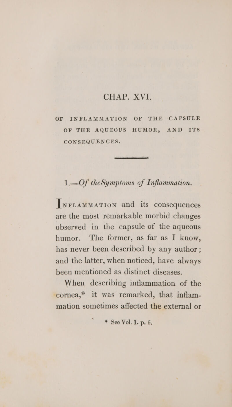 OF INFLAMMATION OF THE CAPSULE OF THE AQUEOUS HUMOR, AND ITS CONSEQUENCES. 1.—Of theSymptoms of Inflammation. [wrtammarion and its consequences are the most remarkable morbid changes observed in the capsule of the aqueous humor. ‘The former, as far as I know, has never been described by any author ; and the latter, when noticed, have always been mentioned as distinct diseases. When describing inflammation of the cornea,* it was remarked, that inflam- mation sometimes affected the external or * See Vol. I. p. 5.