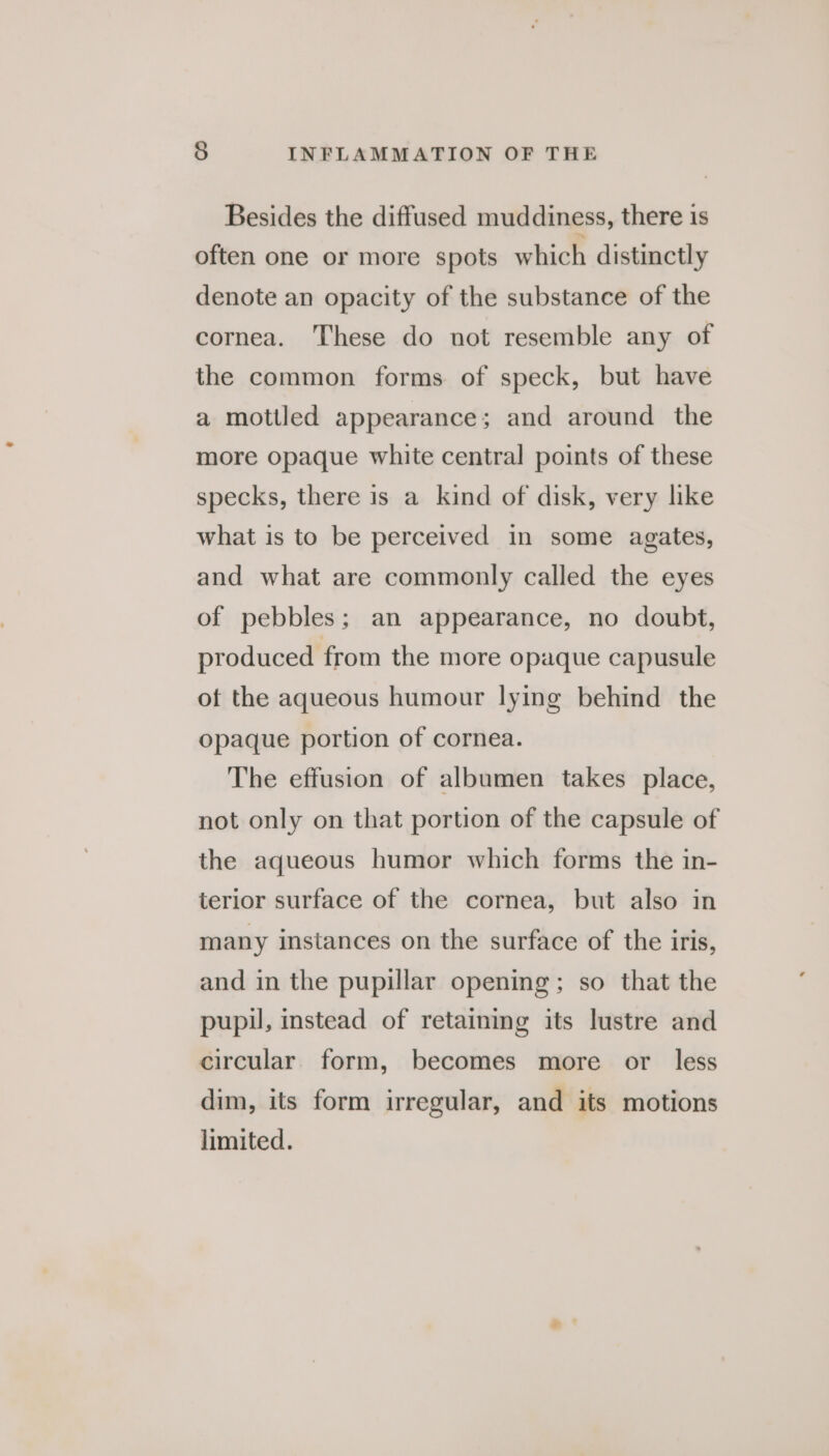 Besides the diffused muddiness, there is often one or more spots which distinctly denote an opacity of the substance of the cornea. These do not resemble any of the common forms of speck, but have a mottled appearance; and around the more opaque white central points of these specks, there is a kind of disk, very like what is to be perceived in some agates, and what are commonly called the eyes of pebbles; an appearance, no doubt, produced from the more opaque capusule of the aqueous humour lying behind the opaque portion of cornea. The effusion of albumen takes place, not only on that portion of the capsule of the aqueous humor which forms the in- terior surface of the cornea, but also in many instances on the surface of the iris, and in the pupillar opening; so that the pupil, instead of retaining its lustre and circular. form, becomes more or less dim, its form irregular, and its motions limited.