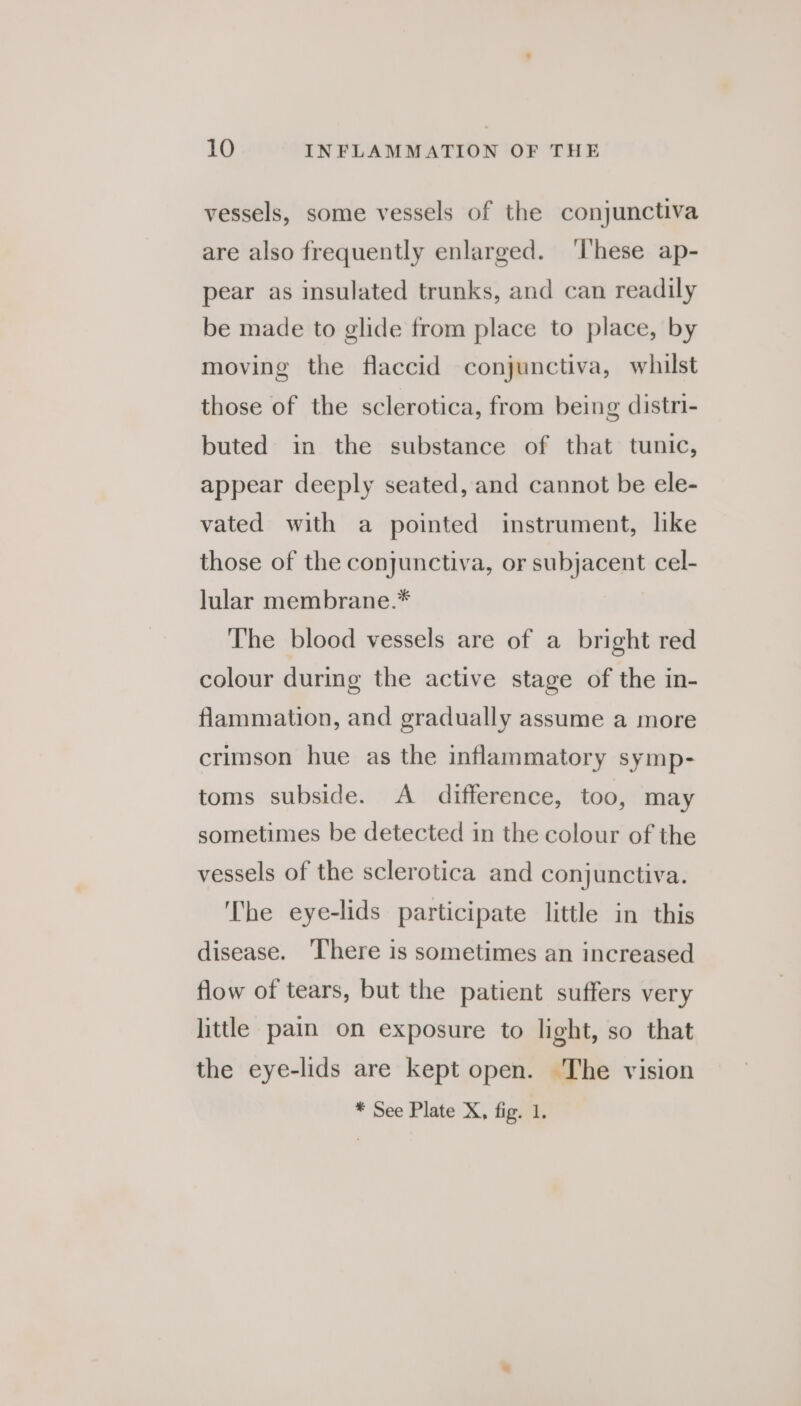 vessels, some vessels of the conjunctiva are also frequently enlarged. ‘l'hese ap- pear as insulated trunks, and can readily be made to glide from place to place, by moving the flaccid conjunctiva, whilst those of the sclerotica, from being distri- buted in the substance of that tunic, appear deeply seated, and cannot be ele- vated with a pointed instrument, like those of the conjunctiva, or subjacent cel- lular membrane.* The blood vessels are of a bright red colour during the active stage of the in- flammation, and gradually assume a more crimson hue as the inflammatory symp- toms subside. A difference, too, may sometimes be detected in the colour of the vessels of the sclerotica and conjunctiva. The eye-lids participate little in this disease. There is sometimes an increased flow of tears, but the patient suffers very little pain on exposure to light, so that the eye-lids are kept open. The vision