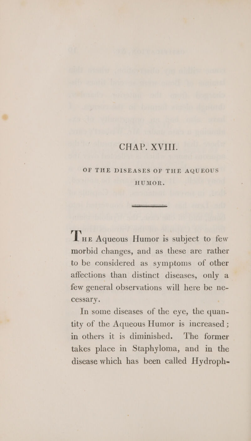 OF THE DISEASES OF THE AQUEOUS HUMOR. Tue Aqueous Humor is subject to few morbid changes, and as these are rather to be considered as symptoms of other affections than distinct diseases, only a few general observations will here be ne- cessary. In some diseases of the eye, the quan- tity of the Aqueous Humor is increased ; in others it is diminished. ‘lhe former takes place in Staphyloma, and in the disease which has been called Hydroph-