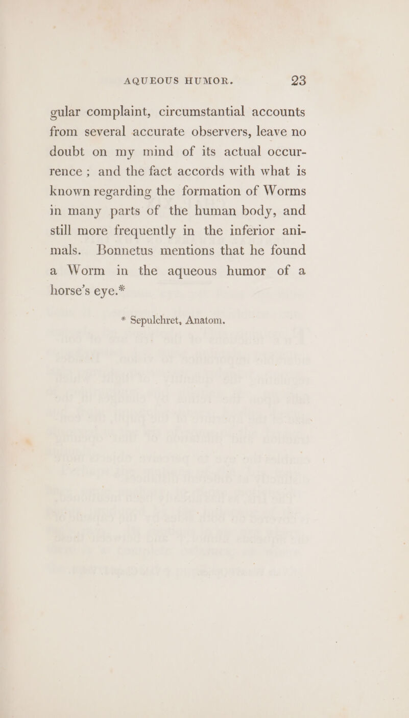 gular complaint, circumstantial accounts from several accurate observers, leave no doubt on my mind of its actual occur- rence ; and the fact accords with what is known regarding the formation of Worms in many parts of the human body, and still more frequently in the inferior ani- mals. Bonnetus mentions that he found a Worm in the aqueous humor of a horse’s eye.* * Sepulchret, Anatom.