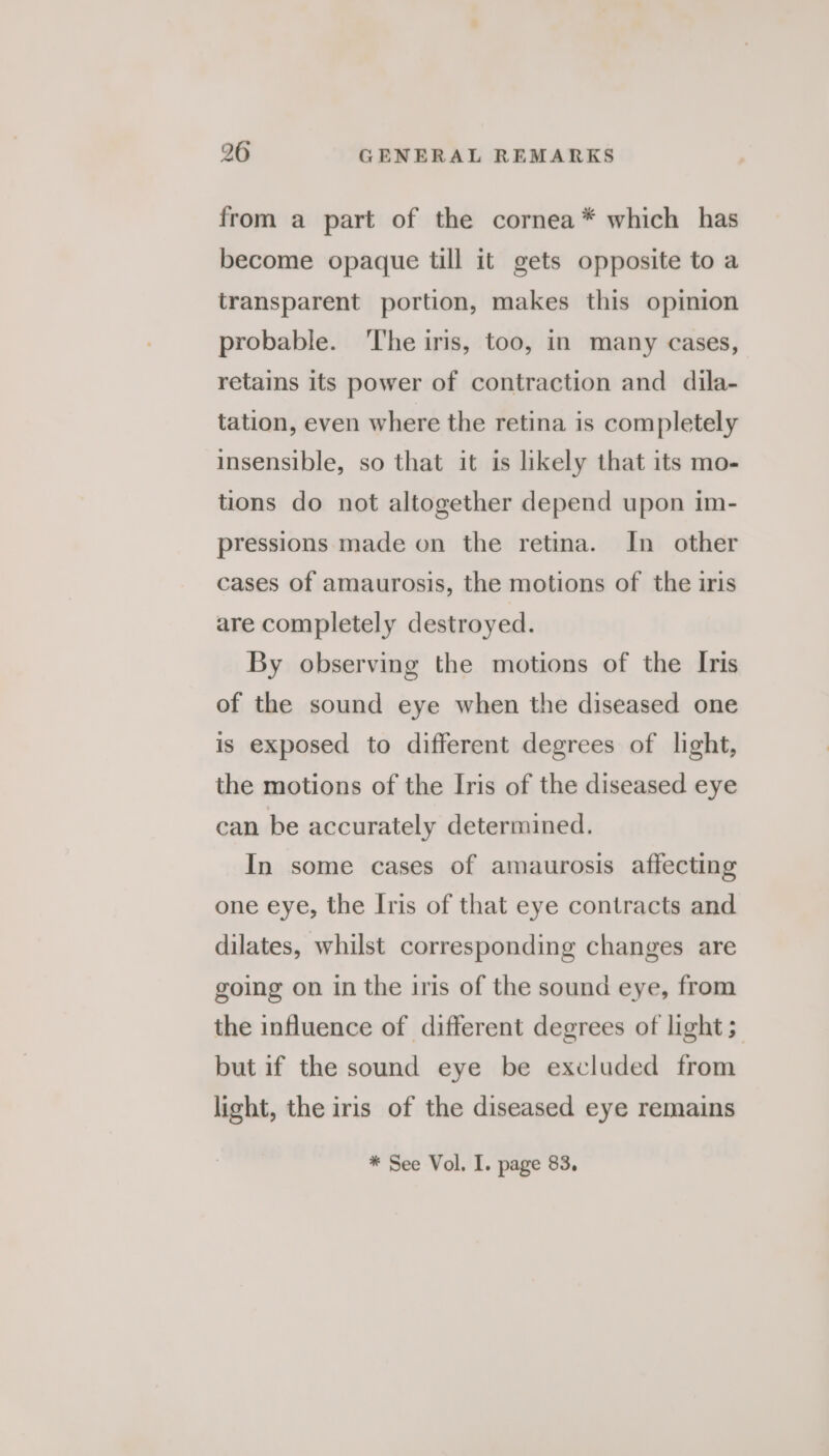 from a part of the cornea* which has become opaque till it gets opposite to a transparent portion, makes this opinion probable. ‘The iris, too, in many cases, retains its power of contraction and dila- tation, even where the retina is completely insensible, so that it is likely that its mo- tions do not altogether depend upon im- pressions made on the retina. In other cases of amaurosis, the motions of the iris are completely destroyed. By observing the motions of the Iris of the sound eye when the diseased one is exposed to different degrees of light, the motions of the Iris of the diseased eye can be accurately determined. In some cases of amaurosis affecting one eye, the Iris of that eye contracts and dilates, whilst corresponding changes are going on in the iris of the sound eye, from the influence of different degrees of light; but if the sound eye be excluded from light, the iris of the diseased eye remains * See Vol. I. page 83,