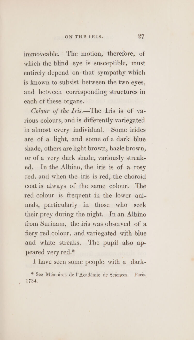 immoveable. The motion, therefore, of which the blind eye is susceptible, must entirely depend on that sympathy which is known to subsist between the two eyes, and between corresponding structures in each of these organs. Colour of the Iris—The Iris is of va- rious colours, and is differently variegated in almost every individual. Some irides are of a light, and some of a dark blue shade, others are light brown, hazle brown, or of a very dark shade, variously streak- ed. In the Albino, the iris is of a rosy red, and when the iris is red, the choroid coat is always of the same colour. The red colour is frequent in the lower ani- mals, particularly in those who seek their prey during the night. In an Albino from Surinam, the iris was observed of a fiery red colour, and variegated with blue and white streaks. The pupil also ap- peared very red.* I have seen some people with a dark- * See Mémoires de |’ Académie de Sciences. Paris, 1734.