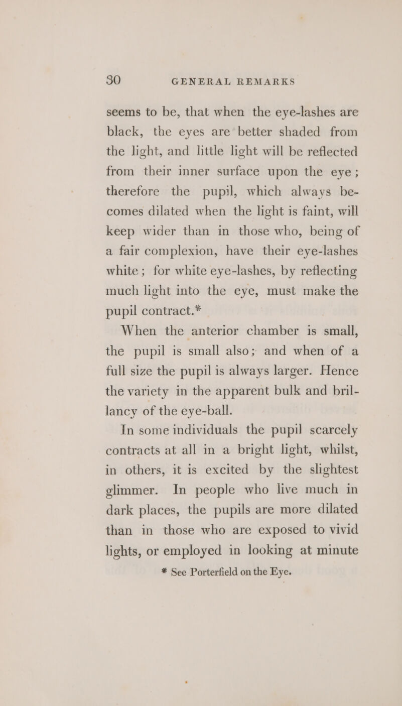 seems to be, that when the eye-lashes are black, the eyes are better shaded from the light, and little light will be reflected from their inner surface upon the eye; therefore the pupil, which always be- comes dilated when the light is faint, will keep wider than in those who, being of a fair complexion, have their eye-lashes white; for white eye-lashes, by reflecting much light into the eye, must make the pupil contract.* When the anterior chamber is small, the pupil is small also; and when of a full size the pupil is always larger. Hence the variety in the apparent bulk and bril- lancy of the eye-ball. In some individuals the pupil scarcely contracts at all in a bright light, whilst, in others, it is excited by the slightest glimmer. In people who live much in dark places, the pupils are more dilated than in those who are exposed to vivid lights, or employed in looking at minute * See Porterfield on the Eye.