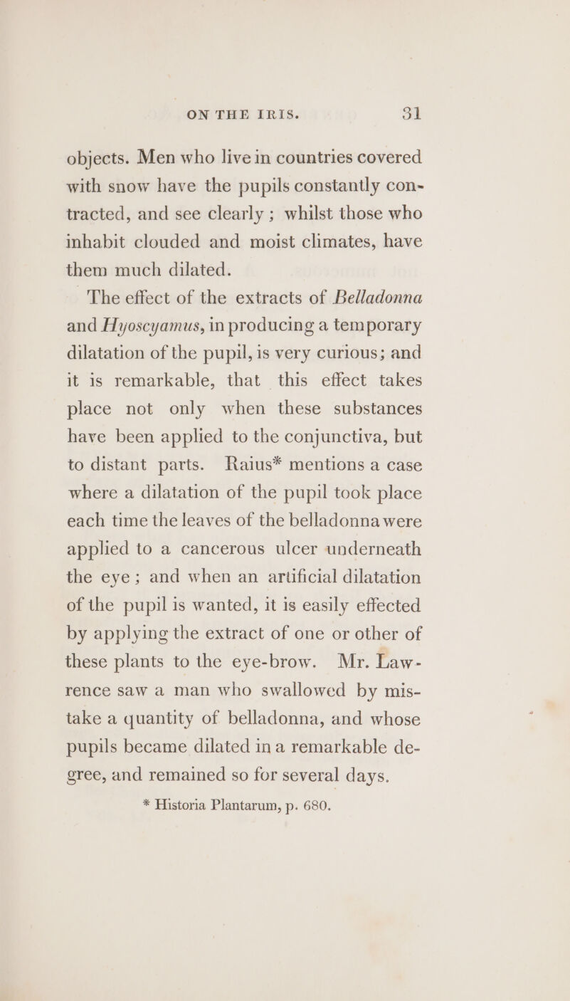 objects. Men who live in countries covered with snow have the pupils constantly con- tracted, and see clearly ; whilst those who inhabit clouded and moist climates, have them much dilated. — The effect of the extracts of Belladonna and Hyoscyamus, in producing a temporary dilatation of the pupil, is very curious; and it is remarkable, that this effect takes place not only when these substances have been applied to the conjunctiva, but to distant parts. Raius* mentions a case where a dilatation of the pupil took place each time the leaves of the belladonna were applied to a cancerous ulcer underneath the eye; and when an artificial dilatation of the pupil is wanted, it is easily effected by applying the extract of one or other of these plants to the eye-brow. Mr. Law- rence saw a man who swallowed by mis- take a quantity of belladonna, and whose pupils became dilated in a remarkable de- gree, and remained so for several days. * Historia Plantarum, p. 680.