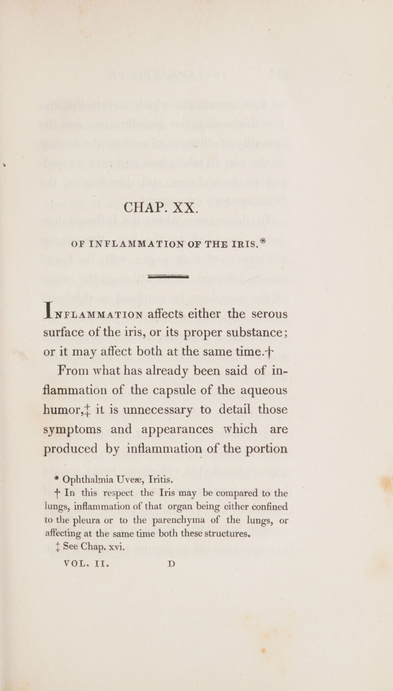 CHAT. Mon. OF INFLAMMATION OF THE IRIS.* Lwrtammarron affects either the serous surface of the iris, or its proper substance; or it may affect both at the same time.} From what has already been said of in- flammation of the capsule of the aqueous humor,{ it is unnecessary to detail those symptoms and appearances which are produced by inflammation of the portion * Ophthalmia Uvee, Iritis. + In this respect the Iris may be compared to the lungs, inflammation of that organ being either confined to the pleura or to the parenchyma of the lungs, or affecting at the same time both these structures. } See Chap. xvi. VOL. II. D