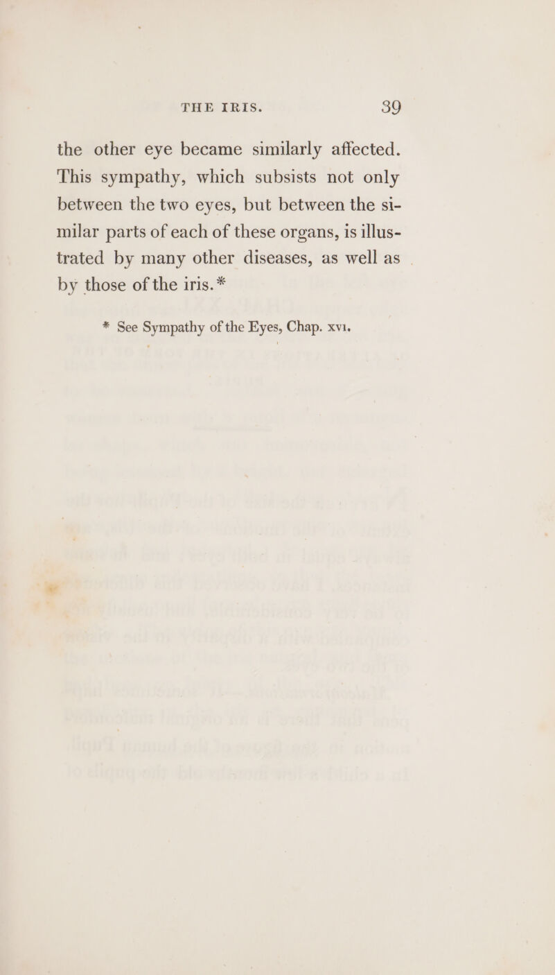 the other eye became similarly affected. This sympathy, which subsists not only between the two eyes, but between the si- milar parts of each of these organs, is illus- trated by many other diseases, as well as | by those of the iris.* * See Sympathy of the Eyes, Chap. xvi. *