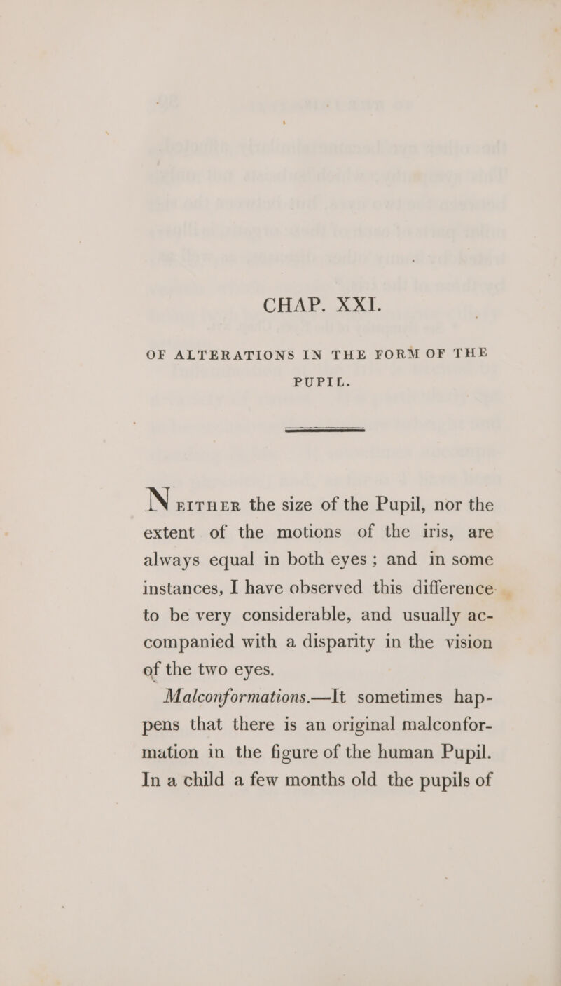 OF ALTERATIONS IN THE FORM OF THE PUPIL. N EITHER the size of the Pupil, nor the extent of the motions of the iris, are always equal in both eyes ; and in some instances, I have observed this difference. _ to be very considerable, and usually ac- companied with a disparity in the vision of the two eyes. Malconformations.—It sometimes hap- pens that there is an original malconfor- mation in the figure of the human Pupil. In a child a few months old the pupils of