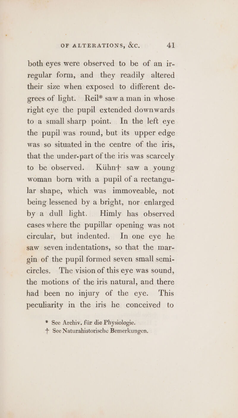 both eyes were observed to be of an ir- regular form, and they readily altered their size when exposed to different de- grees of light. Reil* saw a man in whose right eye the pupil extended downwards to a small sharp point. In the left eye the pupil was round, but its upper edge was so situated in the centre of the iris, that the under-part of the iris was scarcely to be observed. Kuhn} saw a young woman born with a pupil of a rectangu- lar shape, which was immoveable, not being lessened by a bright, nor enlarged by a dull light. Himly has observed cases where the pupillar opening was not circular, but indented. In one eye he saw seven indentations, so that the mar- gin of the pupil formed seven small semi- circles. The vision of this eye was sound, the motions of the iris natural, and there had been no injury of the eye. This peculiarity in the iris he conceived to * See Archiv. fiir die Physiologie. + See Naturahistorische Bemerkungen.