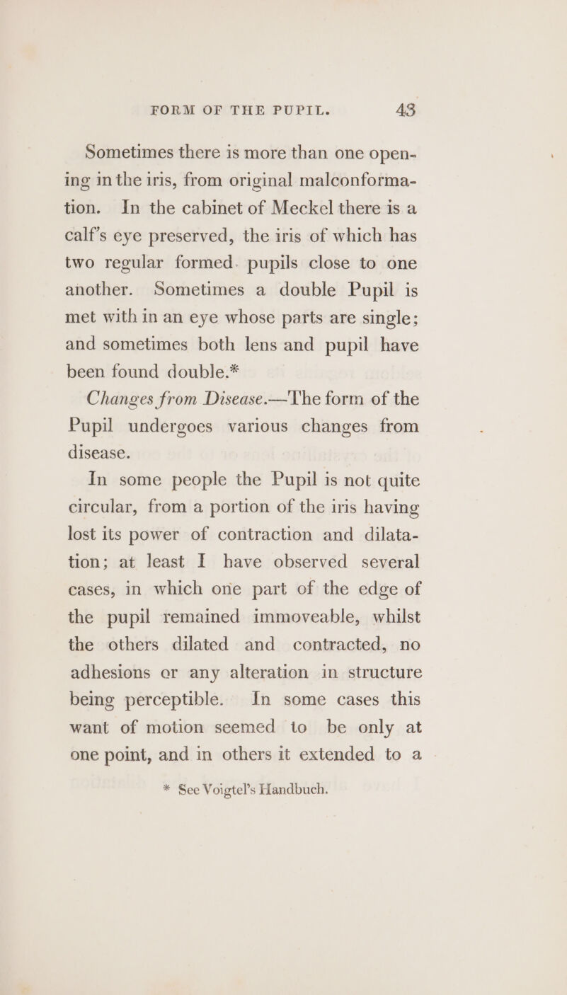 Sometimes there is more than one open- ing inthe iris, from original malconforma- tion. In the cabinet of Meckel there is a calf’s eye preserved, the iris of which has two regular formed. pupils close to one another. Sometimes a double Pupil is met with in an eye whose parts are single; and sometimes both lens and pupil have been found double.* Changes from Disease.—The form of the Pupil undergoes various changes from disease. In some people the Pupil is not quite circular, from a portion of the iris having lost its power of contraction and dilata- tion; at least I have observed several cases, in which one part of the edge of the pupil remained immoveable, whilst the others dilated and contracted, no adhesions er any alteration in structure being perceptible. In some cases this want of motion seemed to be only at one point, and in others it extended to a * See Voigtel’s Handbuch.