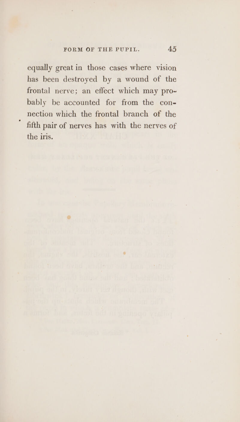 equally great in those cases where vision has been destroyed by a wound of the frontal nerve; an effect which may pro- bably be accounted for from the con- nection which the frontal branch of the fifth pair of nerves has with the nerves of the iris.