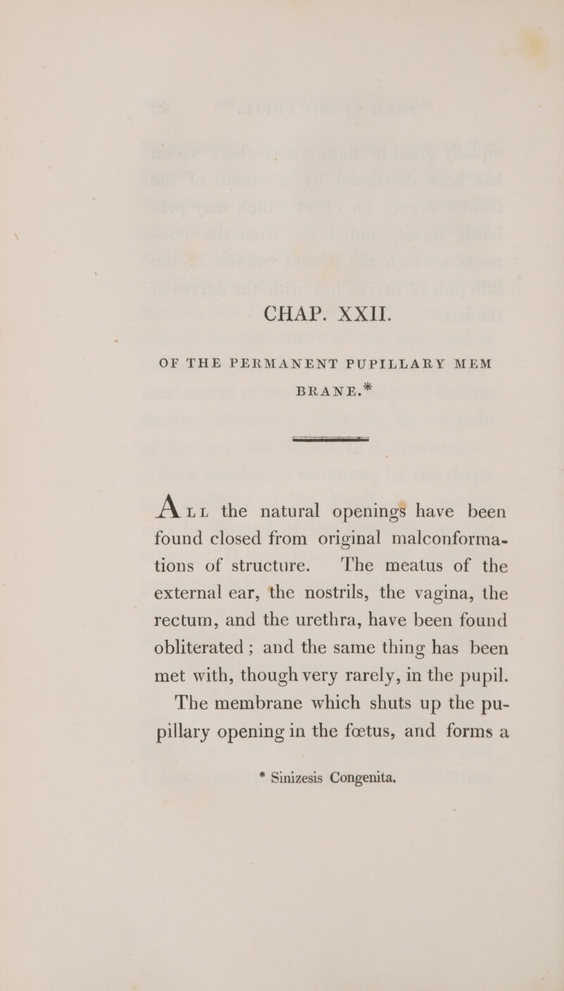OF THE PERMANENT PUPILLARY MEM BRANE.* Att the natural openings have been found closed from original malconforma- tions of structure. ‘The meatus of the external ear, the nostrils, the vagina, the rectum, and the urethra, have been found obliterated ; and the same thing has been met with, though very rarely, in the pupil. The membrane which shuts up the pu- pillary opening in the foetus, and forms a * Sinizesis Congenita,