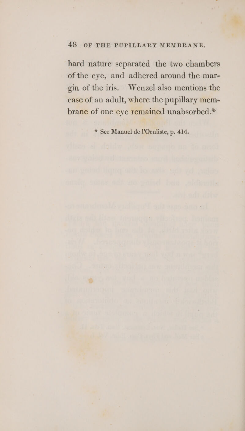 hard nature separated the two chambers of the eye, and adhered around the mar- gin of the iris. Wenzel also mentions the case of an adult, where the pupillary mem- brane of one eye remained unabsorbed.* * See Manuel de l’Oculiste, p. 416.