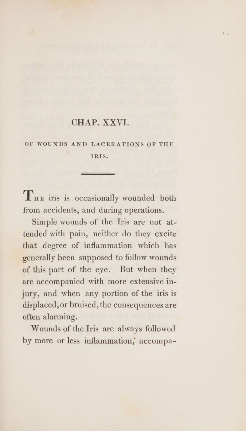 OF WOUNDS AND LACERATIONS OF THE IRIS. ‘Ee iris is occasionally wounded both from accidents, and during operations. Simple wounds of the Iris are not at- tended with pain, neither do they excite that degree of inflammation which has generally been supposed to follow wounds of this part of the eye. But when they are accompanied with more extensive in- jury, and when any portion of the iris is displaced, or bruised, the consequences are often alarming. Wounds of the Iris are always followed by more or less inflammation, accompa-