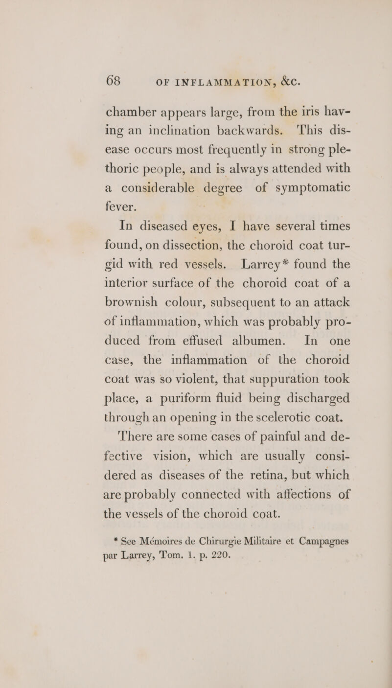 chamber appears large, from the iris hav- ing an inclination backwards. This dis- ease occurs most frequently in strong ple- thoric people, and is always attended with a considerable degree of symptomatic fever. In diseased eyes, I have several times found, on dissection, the choroid coat tur- gid with red vessels. Larrey* found the interior surface of the choroid coat of a brownish colour, subsequent to an attack of inflammation, which was probably pro- duced from effused albumen. In one case, the inflammation of the choroid coat was so violent, that suppuration took place, a puriform fluid being discharged through an opening in the scelerotic coat. There are some cases of painful and de- fective vision, which are usually consi- dered as diseases of the retina, but which are probably connected with affections of the vessels of the choroid coat. * See Mémoires de Chirurgie Militaire et Campagnes par Larrey, Tom. 1. p. 220.