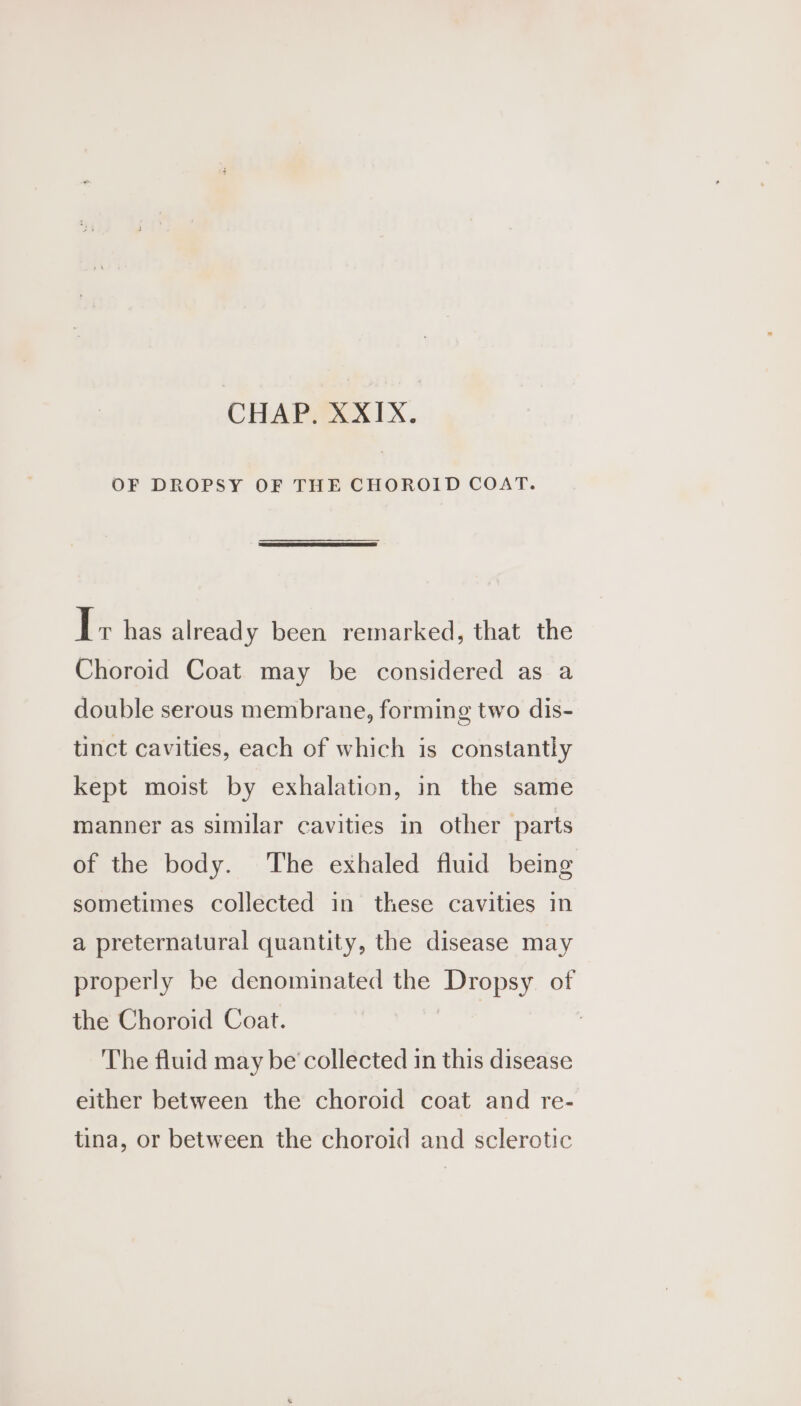 OF DROPSY OF THE CHOROID COAT. I+ has already been remarked, that the Choroid Coat may be considered as a double serous membrane, forming two dis- tinct cavities, each of which is constantly kept moist by exhalation, in the same manner as similar cavities in other parts of the body. The exhaled fluid being sometimes collected in these cavities in a preternatural quantity, the disease may properly be denominated the Dropsy of the Choroid Coat. 7 The fluid may be’ collected in this disease either between the choroid coat and re- tina, or between the choroid and sclerotic