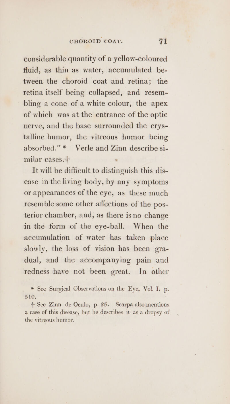 considerable quantity of a yellow-coloured fluid, as thin as water, accumulated be- tween the choroid coat and retina; the retina itself being collapsed, and resem- bling a cone of a white colour, the apex of which was at the entrance of the optic nerve, and the base surrounded the crys- talline humor, the vitreous humor being absorbed.” * Verle and Zinn describe si- milar cases.} . It will be difficult to distinguish this dis- ease in the living body, by any symptoms or appearances of the eye, as these much resemble some other affections of the pos- terior chamber, and, as there is no change in the form of the eye-ball. When the accumulation of water has taken place slowly, the loss of vision has been gra- dual, and the accompanying pain and redness have not been great. In other * See Surgical Observations on the Eye, Vol. I. p. vie. + See Zinn de Oculo, p. 25. Scarpa also mentions a case of this disease, but he describes it as a dropsy of the vitreous humor.