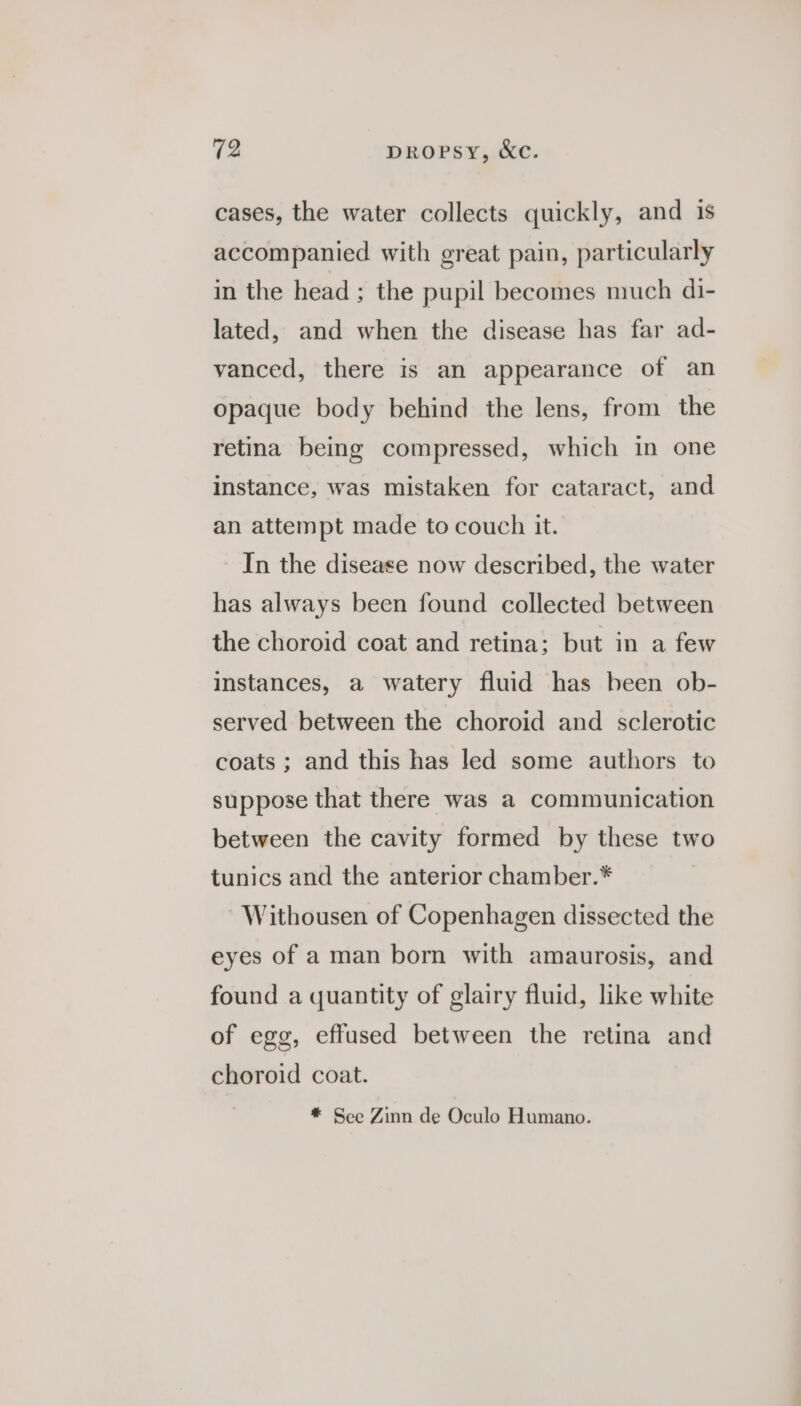 cases, the water collects quickly, and 1s accompanied with great pain, particularly in the head ; the pupil becomes much di- lated, and when the disease has far ad- vanced, there is an appearance of an opaque body behind the lens, from the retina being compressed, which in one instance, was mistaken for cataract, and an attempt made to couch it. In the disease now described, the water has always been found collected between the choroid coat and retina; but in a few instances, a watery fluid has been ob- served between the choroid and sclerotic coats ; and this has led some authors to suppose that there was a communication between the cavity formed by these two tunics and the anterior chamber.* Withousen of Copenhagen dissected the eyes of a man born with amaurosis, and found a quantity of glairy fluid, like white of egg, effased between the retina and choroid coat. * See Zinn de Gicale Humano.