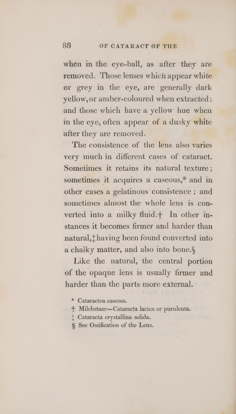 when in the eye-ball, as after they are removed. ‘Those lenses which appear white or grey in the eye, are generally dark yellow, or amber-coloured when extracted ; and those which have a yellow hue when in the eye, often appear of a dusky white after they are removed. The consistence of the lens also varies very much in different cases of cataract. Sometimes it retains its natural texture ; sometimes it acquires a caseous,* and in other cases a gelatinous ‘consistence ; and sometimes almost the whole lens is con- verted into a milky fluid.} In other in- stances it becomes firmer and harder than natural,} having been found converted into a chalky matter, and also into bone.§ Like the natural, the central portion of the opaque lens is usually firmer and harder than the parts more external. * Cataractea caseosa. + Milchstaar—Cataracta lactea or purulenta. + Cataracta crystallina solida. § See Ossification of the Lens.