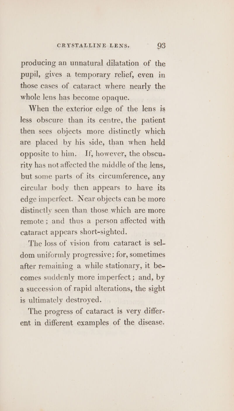 producing an unnatural dilatation of the pupil, gives a temporary relief, even in those cases of cataract where nearly the whole lens has become opaque. When the exterior edge of the lens is less obscure than its centre, the patient then sees objects more distinctly which are placed by his side, than when held opposite to him. If, however, the obscu- rity has not affected the middle of the lens, but some parts of its circumference, any circular body then appears to have its edge imperfect. Near objects can be more distinctly seen than those which are more remote ; and thus a person affected with cataract appears short-sighted. The loss of vision from cataract is sel- dom uniformly progressive; for, sometimes after remaining a while stationary, it be- comes suddenly more imperfect ; and, by a succession of rapid alterations, the sight is ultimately destroyed. The progress of cataract is very differ- ent in different examples of the disease.