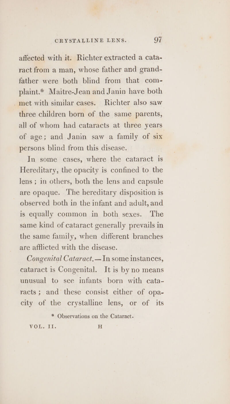 affected with it. Richter extracted a cata- ract from a man, whose father and grand- father were both blind from that com- plaint.* Maitre-Jean and Janin have both met with similar cases. Richter also saw three children born of the same parents, all of whom had cataracts at three years of age; and Janin saw a family of six persons blind from this disease. In some cases, where the cataract is Hereditary, the opacity is confined to the lens ; in others, both the lens and capsule are opaque. ‘The hereditary disposition is observed both in the infant and adult, and is equally common in both sexes. The same kind of cataract generally prevails in the same family, when different branches are afflicted with the disease. Congenital Cataract.— In some instances, cataract is Congenital. It is by no means unusual to see infants born with cata- racts; and these consist either of opa- city of the crystalline lens, or of its * Observations on the Cataract. ¥OL. ft. H