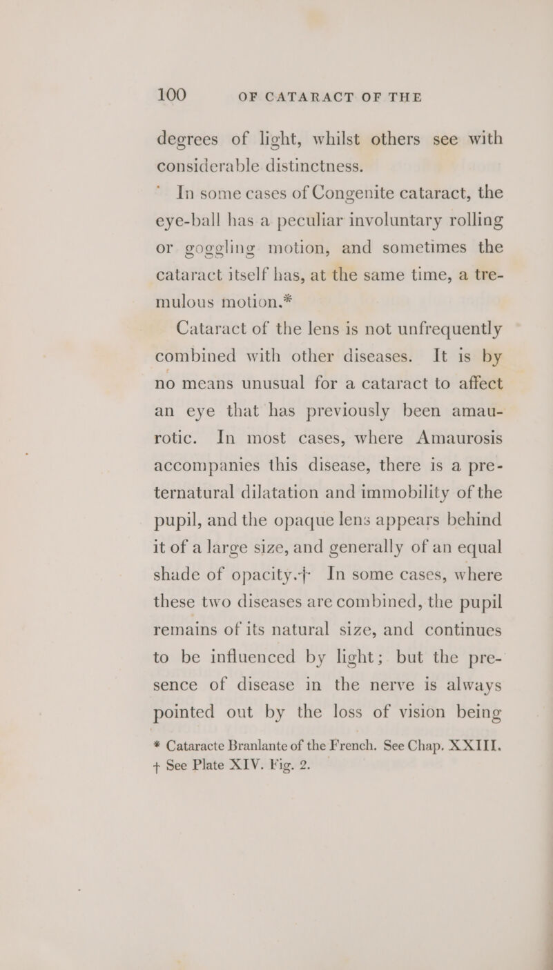 degrees of light, whilst others see with considerable distinctness. In some cases of Congenite cataract, the eye-ball has a peculiar involuntary rolling or gogegling motion, and sometimes the cataract itself has, at the same time, a tre- mulous motion,.* Cataract of the lens is not unfrequently combined with other diseases. It is by no means unusual for a cataract to affect an eye that has previously been amau- rotic. In most cases, where Amaurosis accompanies this disease, there is a pre- ternatural dilatation and immobility of the pupil, and the opaque lens appears behind it of a large size, and generally of an equal shade of opacity.} In some cases, where these two diseases are combined, the pupil remains of its natural size, and continues to be influenced by light; but the pre- sence of disease in the nerve is always pointed out by the loss of vision being * Cataracte Branlante of the French. See Chap. X XIII. + See Plate XIV. Fig. 2.