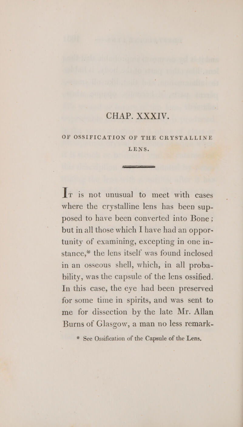 OF OSSIFICATION OF THE CRYSTALLINE LENS. I; is not unusual to meet with cases where the crystalline lens has been sup- posed to have been converted into Bone; but in all those which I have had an oppor- tunity of examining, excepting in one in- stance,* the lens itself was found inclosed in an osseous shell, which, in all proba- bility, was the capsule of the lens ossified. In this case, the eye had been preserved for some time in spirits, and was sent to me for dissection by the late Mr. Allan Burns of Glasgow, a man no less remark- * See Ossification of the Capsule of the Lens,