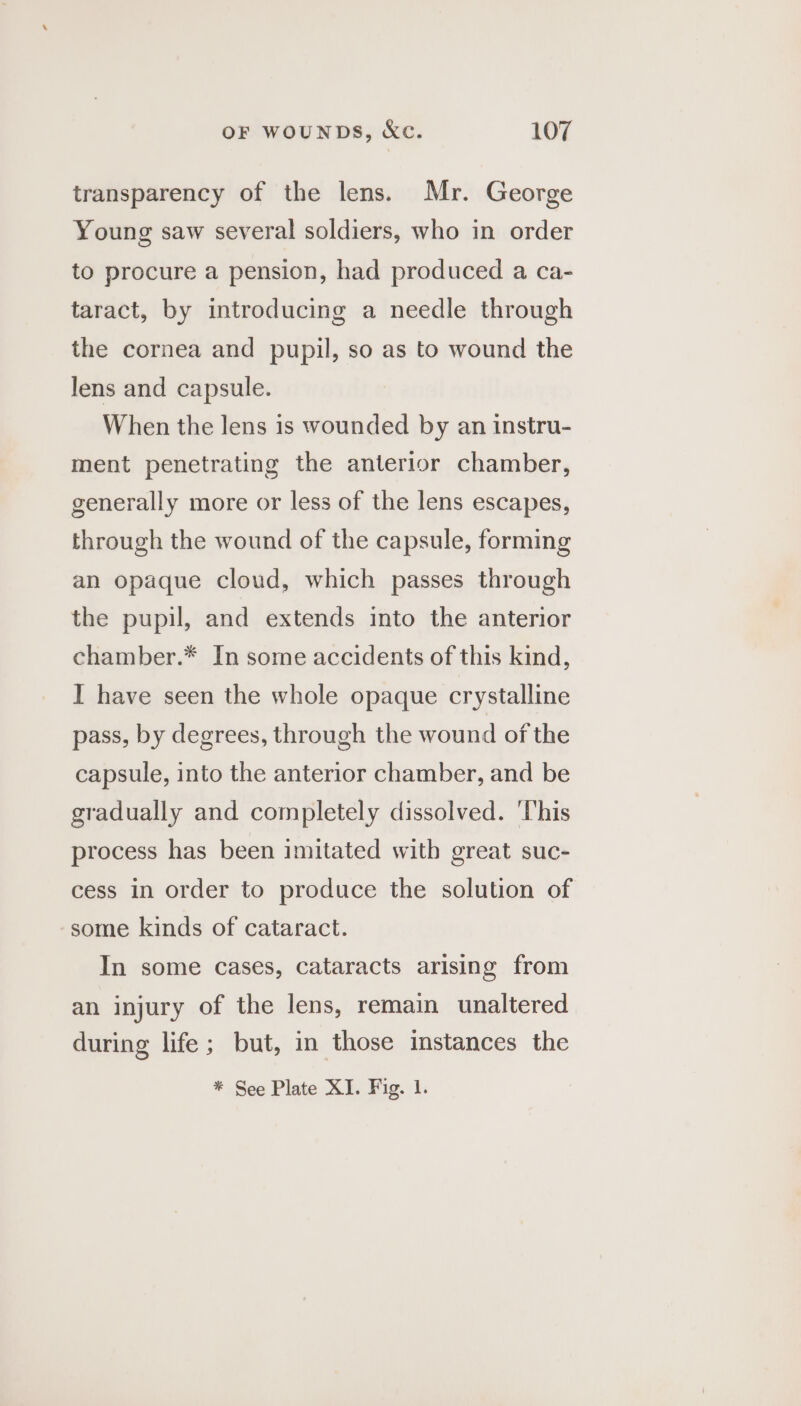 transparency of the lens. Mr. George Young saw several soldiers, who in order to procure a pension, had produced a ca- taract, by introducing a needle through the cornea and pupil, so as to wound the lens and capsule. When the lens is wounded by an instru- ment penetrating the anterior chamber, generally more or less of the lens escapes, through the wound of the capsule, forming an opaque cloud, which passes through the pupil, and extends into the anterior chamber.* In some accidents of this kind, I have seen the whole opaque crystalline pass, by degrees, through the wound of the capsule, into the anterior chamber, and be gradually and completely dissolved. ‘This process has been imitated with great suc- cess in order to produce the solution of some kinds of cataract. In some cases, cataracts arising from an injury of the lens, remain unaltered during life; but, in those instances the