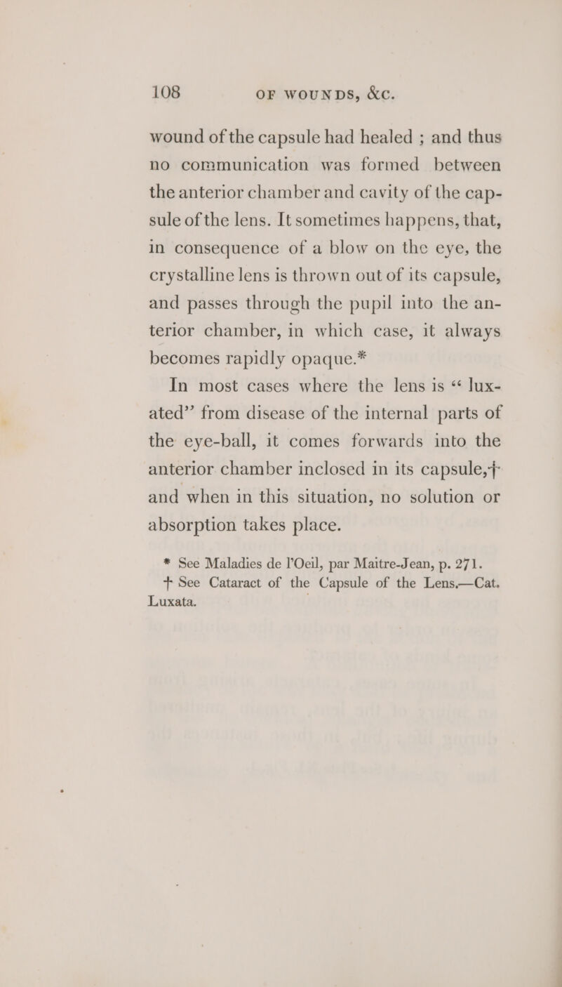 wound of the capsule had healed ; and thus no communication was formed between the anterior chamber and cavity of the cap- sule of the lens. It sometimes happens, that, in consequence of a blow on the eye, the crystalline lens is thrown out of its capsule, and passes through the pupil into the an- terior chamber, in which case, it always becomes rapidly opaque.* In most cases where the lens is “ lux- ated”’ from disease of the internal parts of the eye-ball, it comes forwards into the anterior chamber inclosed in its capsule, and when in this situation, no solution or absorption takes place. * See Maladies de l’Oeil, par Maitre-Jean, p. 271. + See Cataract of the Capsule of the Lens,—Cat. Luxata. |