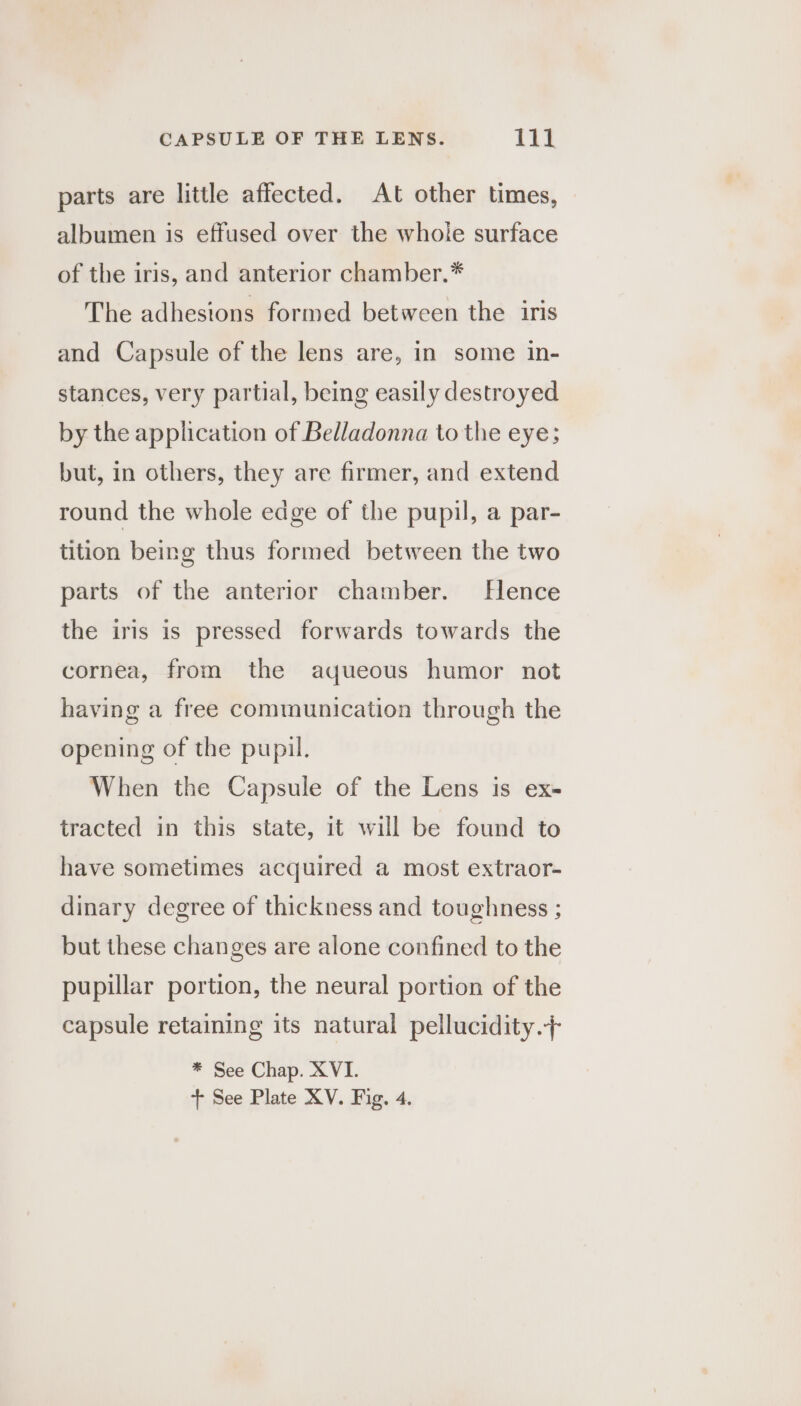 parts are little affected. At other times, albumen is effused over the whole surface of the iris, and anterior chamber.* The adhesions formed between the iris and Capsule of the lens are, in some in- stances, very partial, being easily destroyed by the application of Belladonna to the eye; but, in others, they are firmer, and extend round the whole edge of the pupil, a par- tition being thus formed between the two parts of the anterior chamber. Hence the iris is pressed forwards towards the cornea, from the aqueous humor not having a free communication through the opening of the pupil. When the Capsule of the Lens is ex- tracted in this state, it will be found to have sometimes acquired a most extraor- dinary degree of thickness and toughness ; but these changes are alone confined to the pupillar portion, the neural portion of the capsule retaining its natural pellucidity.+ * See Chap. XVI.