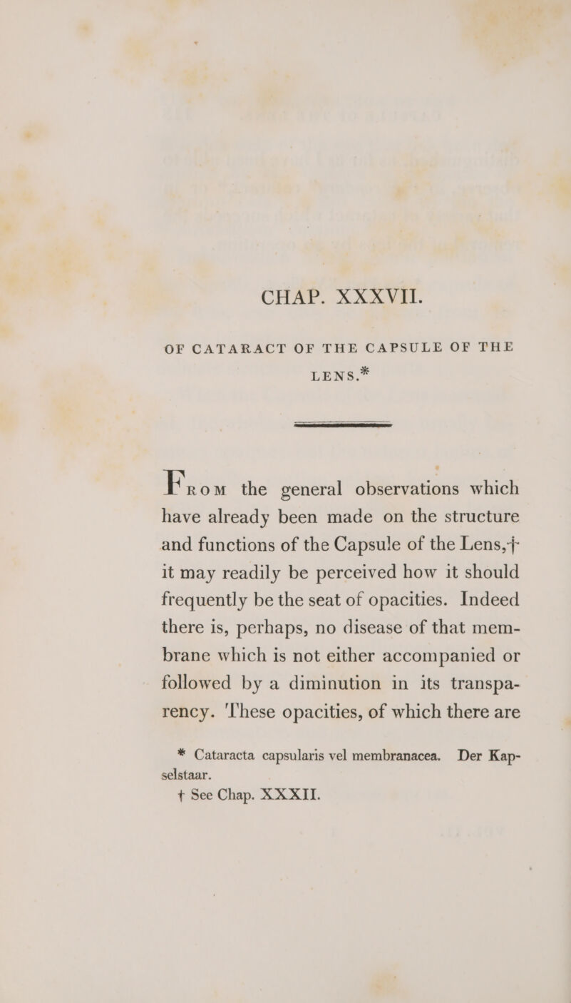 OF CATARACT OF THE CAPSULE OF THE LENS.* here mM the general observations which have already been made on the structure and functions of the Capsule of the Lens, it may readily be perceived how it should frequently be the seat of opacities. Indeed there is, perhaps, no disease of that mem- brane which is not either accompanied or followed by a diminution in its transpa- rency. 'l'hese opacities, of which there are * Cataracta capsularis vel membranacea. Der Kap- selstaar.