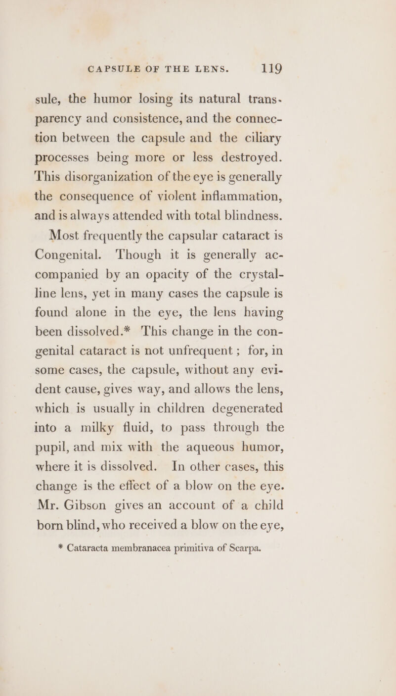 sule, the humor losing its natural trans- parency and consistence, and the connec- tion between the capsule and the ciliary processes being more or less destroyed. This disorganization of the eye is generally the consequence of violent inflammation, and is always attended with total blindness. Most frequently the capsular cataract is Congenital. Though it is generally ac- companied by an opacity of the crystal- line lens, yet in many cases the capsule is found alone in the eye, the lens having been dissolved.* This change in the con- genital cataract is not unfrequent ; for, in some cases, the capsule, without any evi- dent cause, gives way, and allows the lens, which is usually in children degenerated into a milky fluid, to pass through the pupil, and mix with the aqueous humor, where it is dissolved. In other cases, this change is the effect of a blow on the eye. Mr. Gibson gives an account of a child born blind, who received a blow on the eye, * Cataracta membranacea primitiva of Scarpa.