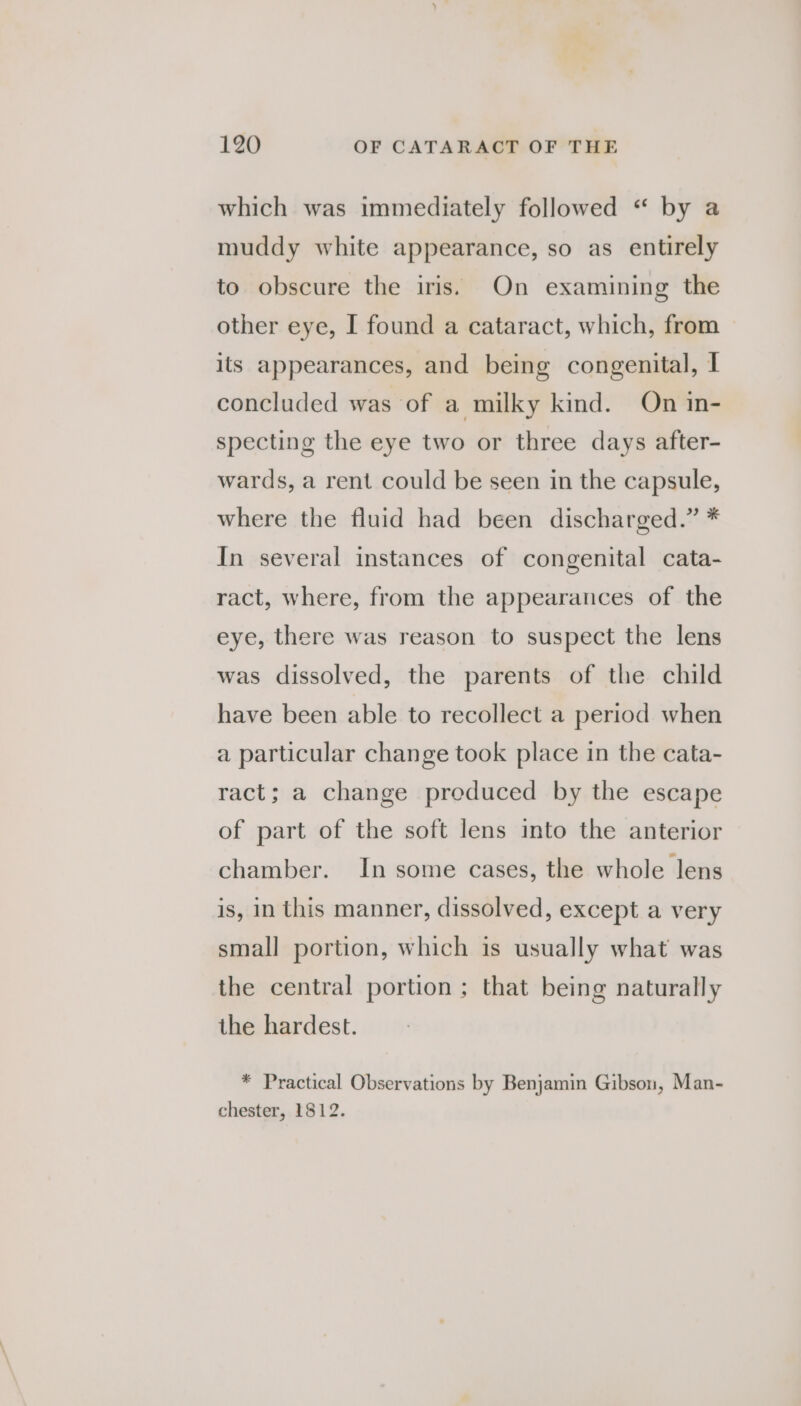 which was immediately followed “ by a muddy white appearance, so as entirely to obscure the iris. On examining the other eye, I found a cataract, which, from — its appearances, and being congenital, I concluded was of a milky kind. On in- specting the eye two or three days after- wards, a rent could be seen in the capsule, where the fluid had been discharged.” * In several instances of congenital cata- ract, where, from the appearances of the eye, there was reason to suspect the lens was dissolved, the parents of the child have been able to recollect a period when a particular change took place in the cata- ract; a change produced by the escape of part of the soft lens into the anterior chamber. In some cases, the whole lens is, in this manner, dissolved, except a very small portion, which is usually what was the central portion ; that being naturally the hardest. * Practical Observations by Benjamin Gibson, Man- chester, 1812.