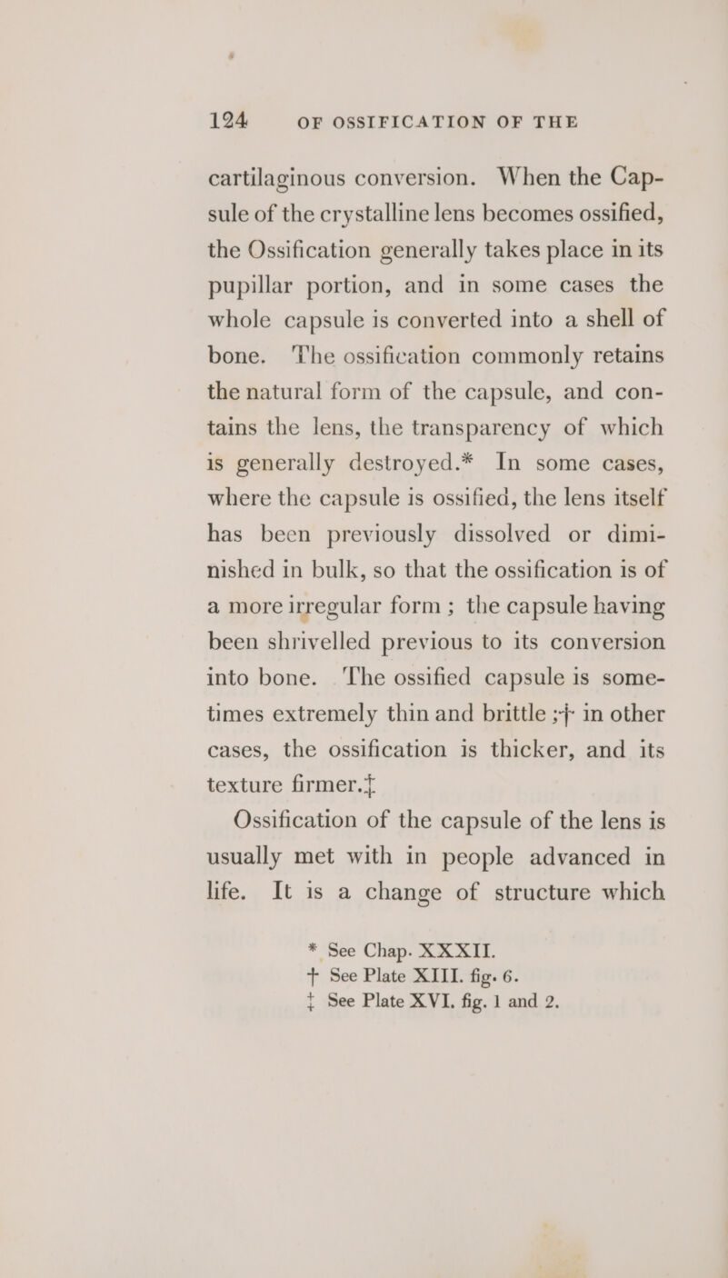 cartilaginous conversion. When the Cap- sule of the crystalline lens becomes ossified, the Ossification generally takes place in its pupillar portion, and in some cases the whole capsule is converted into a shell of bone. ‘The ossification commonly retains the natural form of the capsule, and con- tains the lens, the transparency of which is generally destroyed.* In some cases, where the capsule is ossified, the lens itself has been previously dissolved or dimi- nished in bulk, so that the ossification is of a more irregular form; the capsule having been shrivelled previous to its conversion into bone. ‘The ossified capsule is some- times extremely thin and brittle ;;- in other cases, the ossification is thicker, and its texture firmer.y Ossification of the capsule of the lens is usually met with in people advanced in life. It is a change of structure which * See Chap. XXXII. + See Plate XIII. fig. 6. + See Plate XVI. fig. 1 and 2.