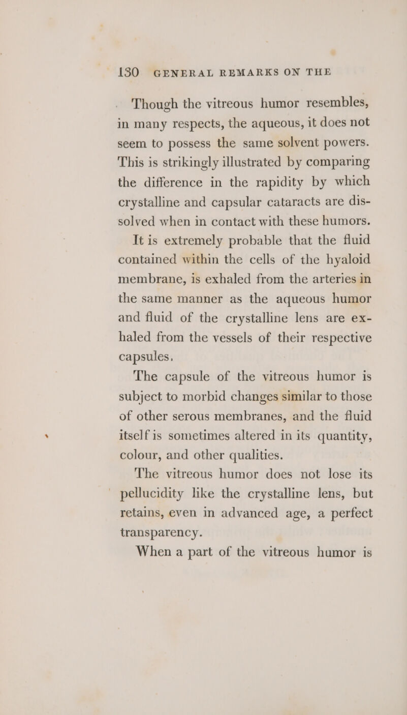 Though the vitreous humor resembles, in many respects, the aqueous, it does not seem to possess the same solvent powers. This is strikingly illustrated by comparing the difference in the rapidity by which crystalline and capsular cataracts are dis- solved when in contact with these humors. It is extremely probable that the fluid contained within the cells of the hyaloid membrane, is exhaled from the arteries in the same manner as the aqueous humor and fluid of the crystalline lens are ex- haled from the vessels of their respective capsules, The capsule of the vitreous humor is subject to morbid changes similar to those of other serous membranes, and the fluid itself is sometimes altered in its quantity, colour, and other qualities. The vitreous humor does not lose its pellucidity like the crystalline lens, but retains, even in advanced age, a perfect transparency. When a part of the vitreous humor is