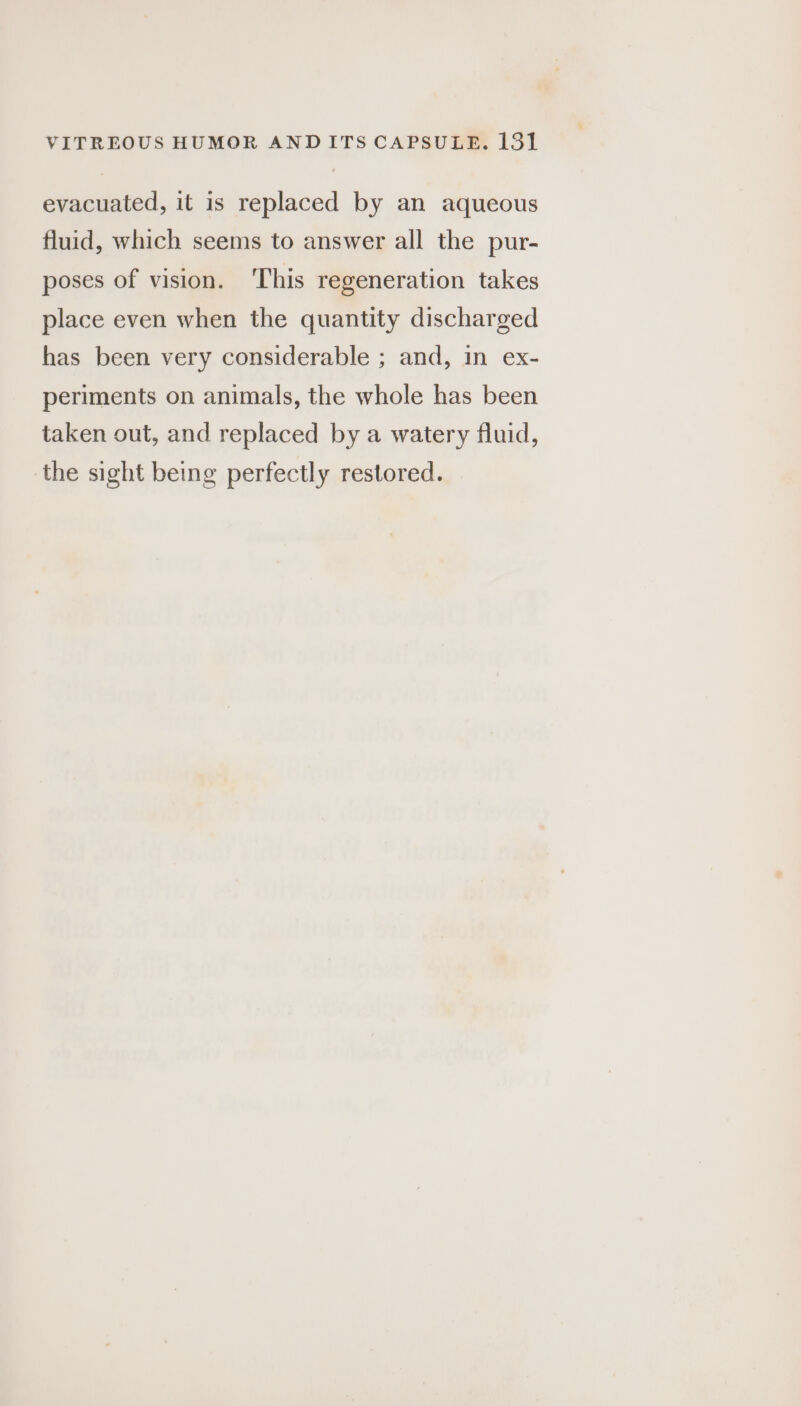 evacuated, it is replaced by an aqueous fluid, which seems to answer all the pur- poses of vision. ‘This regeneration takes place even when the quantity discharged has been very considerable ; and, in ex- periments on animals, the whole has been taken out, and replaced by a watery fluid, the sight being perfectly restored.