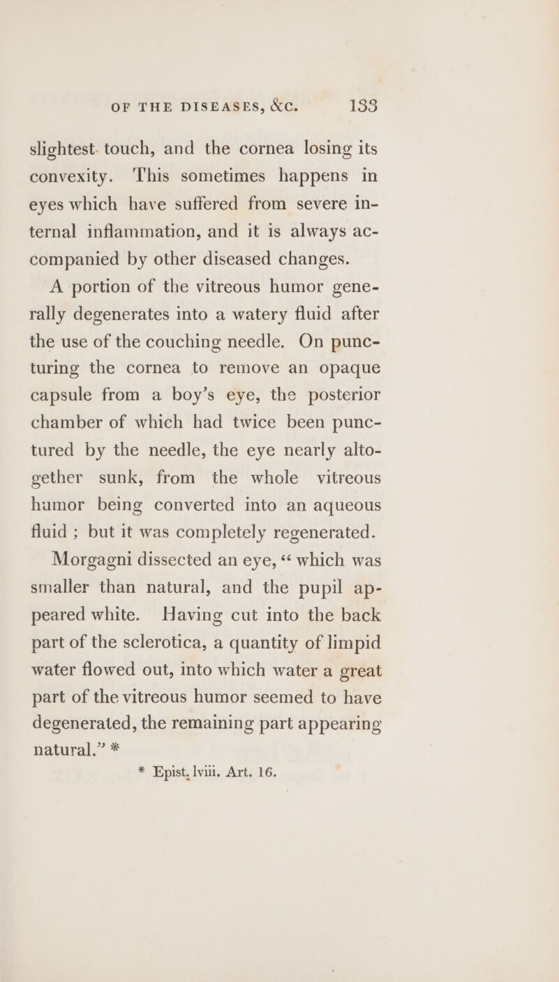 OF THE DISEASES, &amp;c. 1338 slightest. touch, and the cornea losing its convexity. ‘his sometimes happens in eyes which have suffered from severe in- ternal inflammation, and it is always ac- companied by other diseased changes. A portion of the vitreous humor gene- rally degenerates into a watery fluid after the use of the couching needle. On punc- turing the cornea to remove an opaque capsule from a boy’s eye, the posterior chamber of which had twice been punc- tured by the needle, the eye nearly alto- gether sunk, from the whole vitreous humor being converted into an aqueous fluid ; but it was completely regenerated. Morgagni dissected an eye, “* which was smaller than natural, and the pupil ap- peared white. Having cut into the back part of the sclerotica, a quantity of limpid water flowed out, into which water a great part of the vitreous humor seemed to have degenerated, the remaining part appearing natural.” *