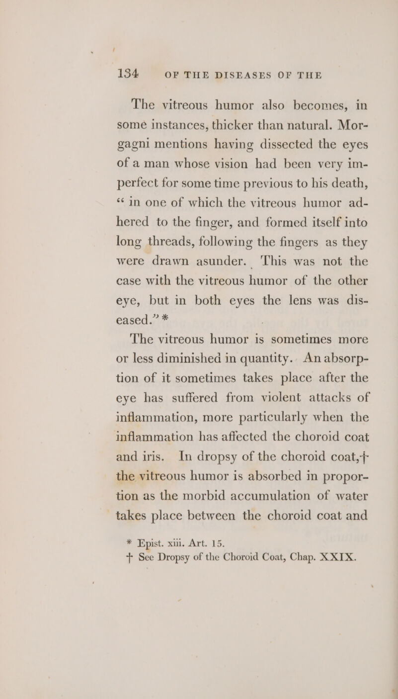 The vitreous humor also becomes, in some instances, thicker than natural. Mor- gagni mentions having dissected the eyes of a man whose vision had been very im- perfect for some time previous to his death, ‘¢in one of which the vitreous humor ad- hered to the finger, and formed itself into long threads, following the fingers as they were drawn asunder. ‘This was not the case with the vitreous humor of the other eye, but in both eyes the lens was dis- eased. 1% The vitreous humor is sometimes more or less diminished in quantity.. An absorp- tion of it sometimes takes place after the eye has suffered from violent attacks of inflammation, more particularly when the inflammation has affected the choroid coat and iris. In dropsy of the cheroid coat, /- the vitreous humor is absorbed in propor- tion as the morbid accumulation of water takes place between the choroid coat and * Epist. xi. Art. 15. + See Dropsy of the Choroid Coat, Chap. X XTX.