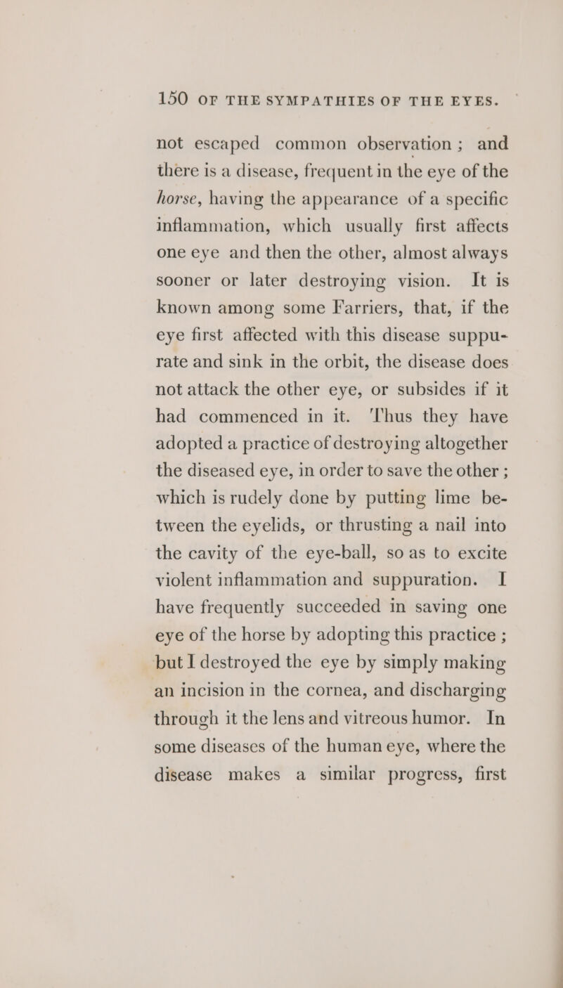 not escaped common observation; and there is a disease, frequent in the eye of the horse, having the appearance of a specific inflammation, which usually first affects one eye and then the other, almost always sooner or later destroying vision. It is known among some Farriers, that, if the eye first affected with this disease suppu- rate and sink in the orbit, the disease does not attack the other eye, or subsides if it had commenced in it. ‘Thus they have adopted a practice of destroying altogether the diseased eye, in order to save the other ; which is rudely done by putting lime be- tween the eyelids, or thrusting a nail into the cavity of the eye-ball, so as to excite violent inflammation and suppuration. I have frequently succeeded in saving one eye of the horse by adopting this practice ; but I destroyed the eye by simply making an incision in the cornea, and discharging through it the lens and vitreous humor. In some diseases of the human eye, where the disease makes a similar progress, first