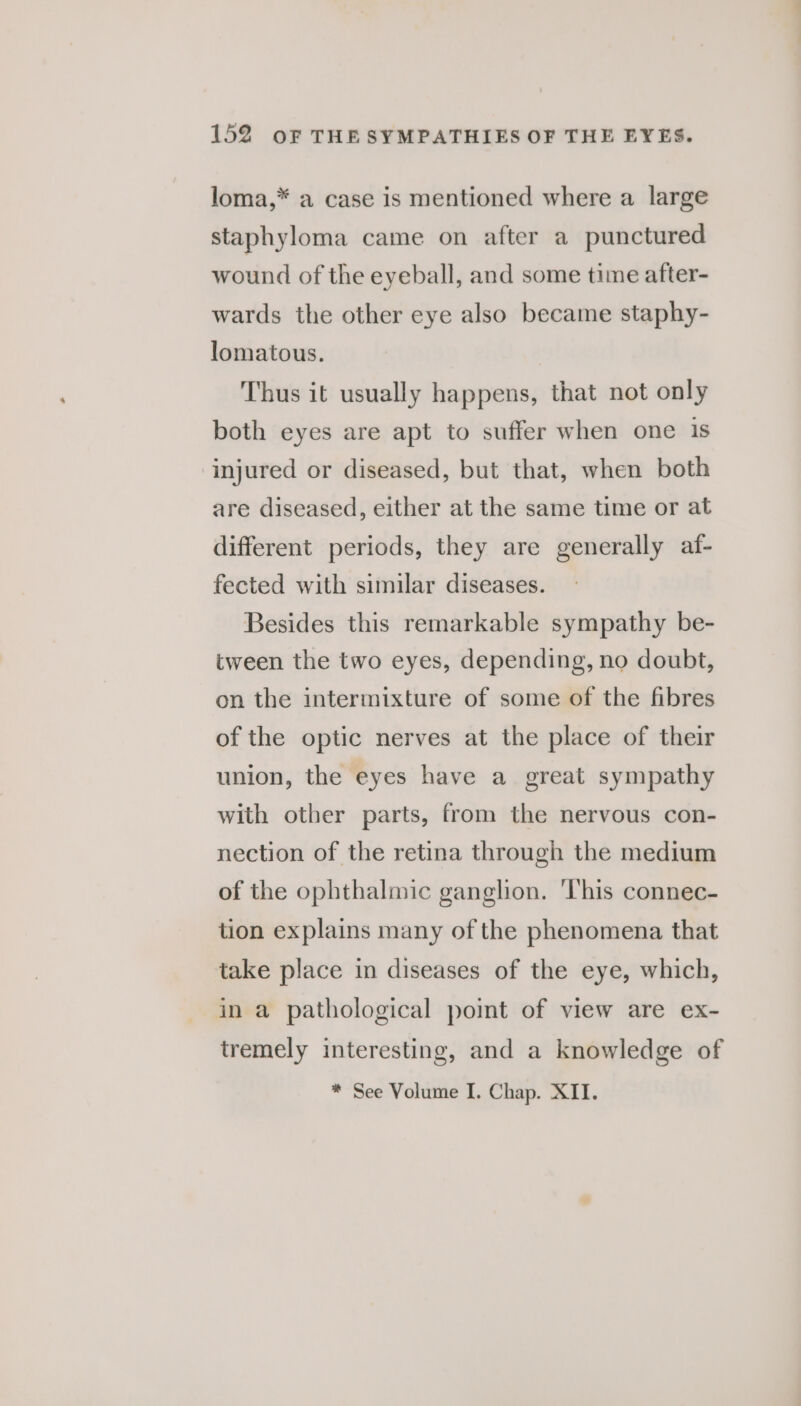 loma,* a case is mentioned where a large staphyloma came on after a punctured wound of the eyeball, and some time after- wards the other eye also became staphy- lomatous. Thus it usually happens, that not only both eyes are apt to suffer when one is injured or diseased, but that, when both are diseased, either at the same time or at different periods, they are generally af- fected with similar diseases. Besides this remarkable sympathy be- tween the two eyes, depending, no doubt, on the intermixture of some of the fibres of the optic nerves at the place of their union, the eyes have a great sympathy with other parts, from the nervous con- nection of the retina through the medium of the ophthalmic ganglion. ‘This connec- tion explains many of the phenomena that take place in diseases of the eye, which, in a pathological point of view are ex- tremely interesting, and a knowledge of * See Volume I. Chap. XII.