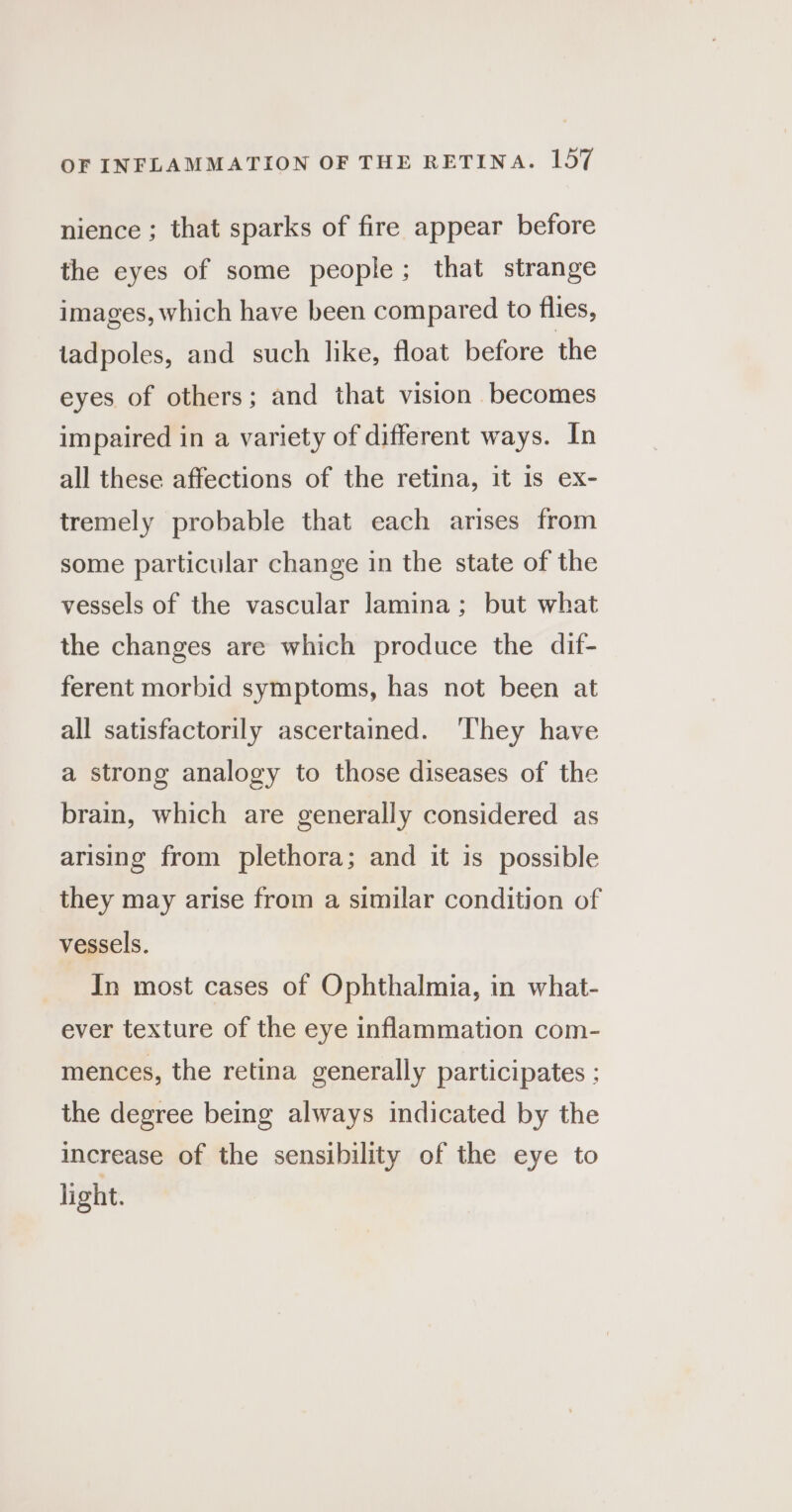 nience ; that sparks of fire appear before the eyes of some people; that strange images, which have been compared to flies, tadpoles, and such like, float before the eyes of others; and that vision becomes impaired in a variety of different ways. In all these affections of the retina, it 1s ex- tremely probable that each arises from some particular change in the state of the vessels of the vascular lamina; but what the changes are which produce the dif- ferent morbid symptoms, has not been at all satisfactorily ascertained. ‘They have a strong analogy to those diseases of the brain, which are generally considered as arising from plethora; and it is possible they may arise from a similar condition of vessels. In most cases of Ophthalmia, in what- ever texture of the eye inflammation com- mences, the retina generally participates ; the degree being always indicated by the increase of the sensibility of the eye to light.