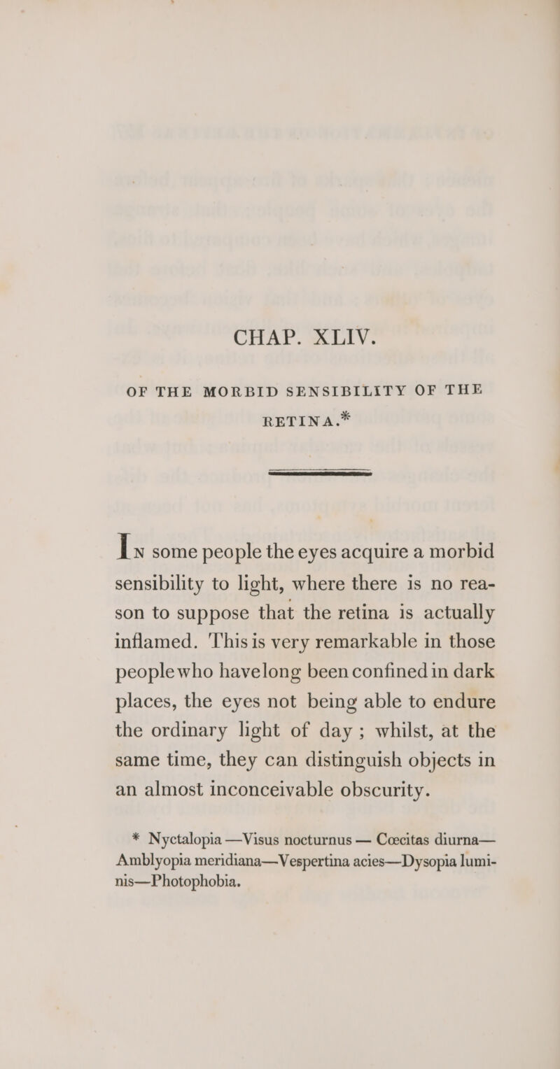 OF THE MORBID SENSIBILITY OF THE RETINA.* Ls some people the eyes acquire a morbid sensibility to light, where there is no rea- son to suppose that the retina is actually inflamed. ‘This is very remarkable in those people who havelong been confined in dark places, the eyes not being able to endure the ordinary light of day; whilst, at the same time, they can distinguish objects in an almost inconceivable obscurity. * Nyctalopia —Visus nocturnus — Ceecitas diurna— Amblyopia meridiana—Vespertina acies—Dysopia lumi- nis—Photophobia.