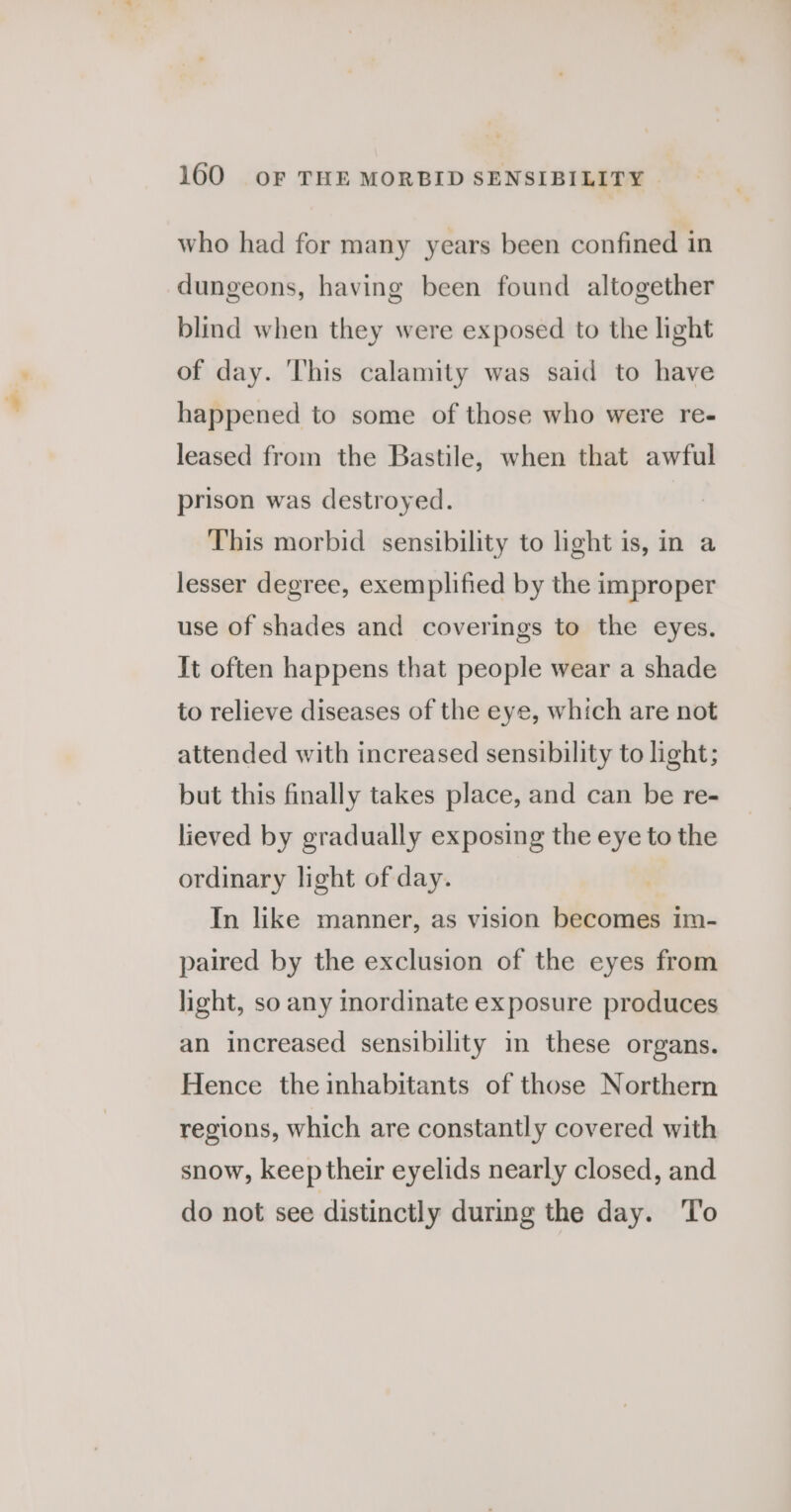 who had for many years been confined in dungeons, having been found altogether blind when they were exposed to the light of day. ‘his calamity was said to have happened to some of those who were re- leased from the Bastile, when that awful prison was destroyed. This morbid sensibility to light is, in a lesser degree, exemplified by the improper use of shades and coverings to the eyes. It often happens that people wear a shade to relieve diseases of the eye, which are not attended with increased sensibility to light; but this finally takes place, and can be re- lieved by gradually exposing the eye to the ordinary light of day. In like manner, as vision becomes im- paired by the exclusion of the eyes from light, so any inordinate exposure produces an increased sensibility in these organs. Hence the inhabitants of those Northern regions, which are constantly covered with snow, keep their eyelids nearly closed, and do not see distinctly during the day. To