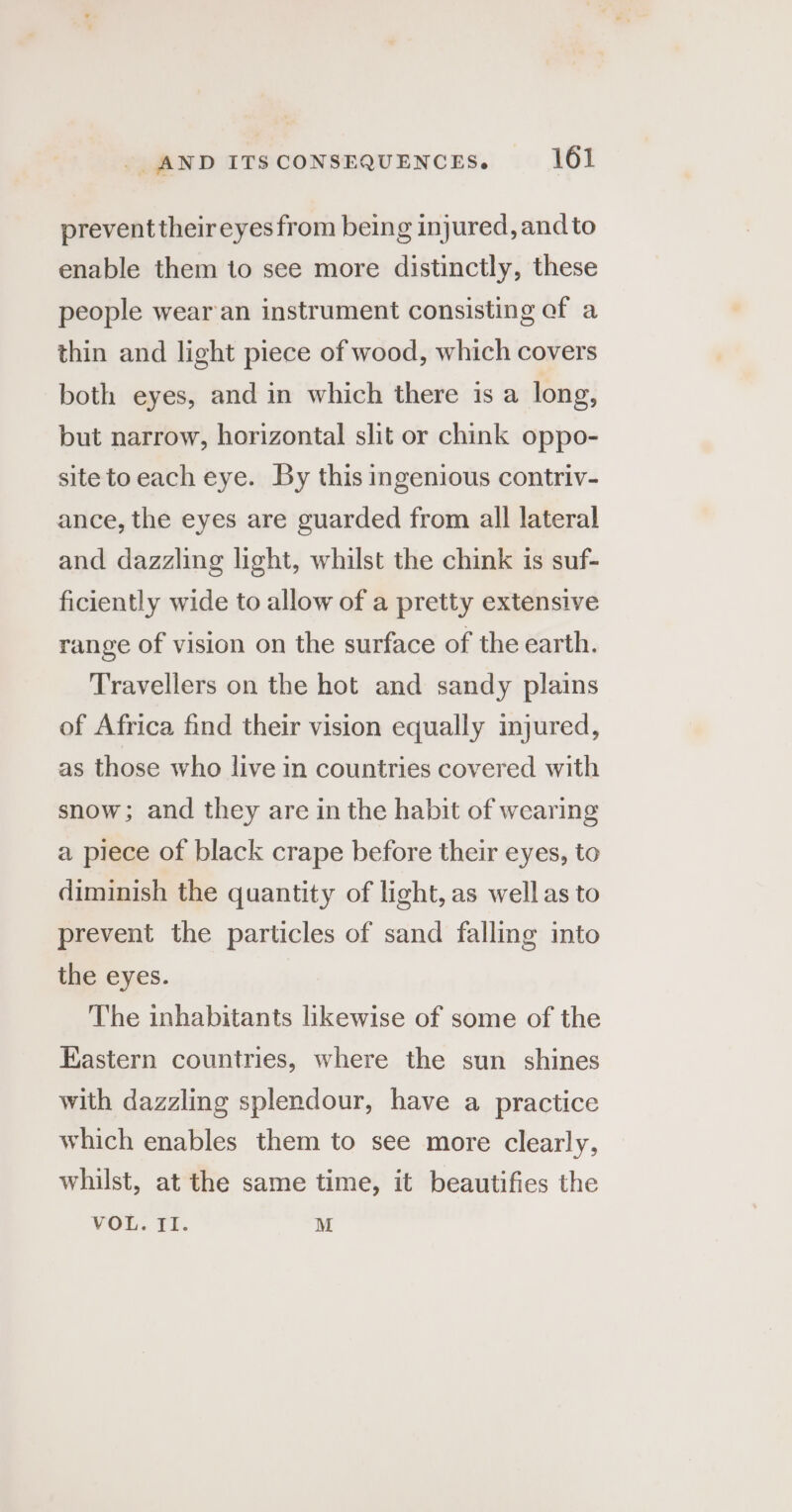 prevent their eyes from being injured, and to enable them to see more distinctly, these people wear'an instrument consisting of a thin and light piece of wood, which covers both eyes, and in which there is a long, but narrow, horizontal slit or chink oppo- site to each eye. By this ingenious contriv- ance, the eyes are guarded from all lateral and dazzling light, whilst the chink is suf- ficiently wide to allow of a pretty extensive range of vision on the surface of the earth. Travellers on the hot and sandy plains of Africa find their vision equally imjured, as those who live in countries covered with snow; and they are in the habit of wearing a piece of black crape before their eyes, to diminish the quantity of light, as well as to prevent the particles of sand falling into the eyes. The inhabitants likewise of some of the Eastern countries, where the sun shines with dazzling splendour, have a practice which enables them to see more clearly, whilst, at the same time, it beautifies the VOL. II. M