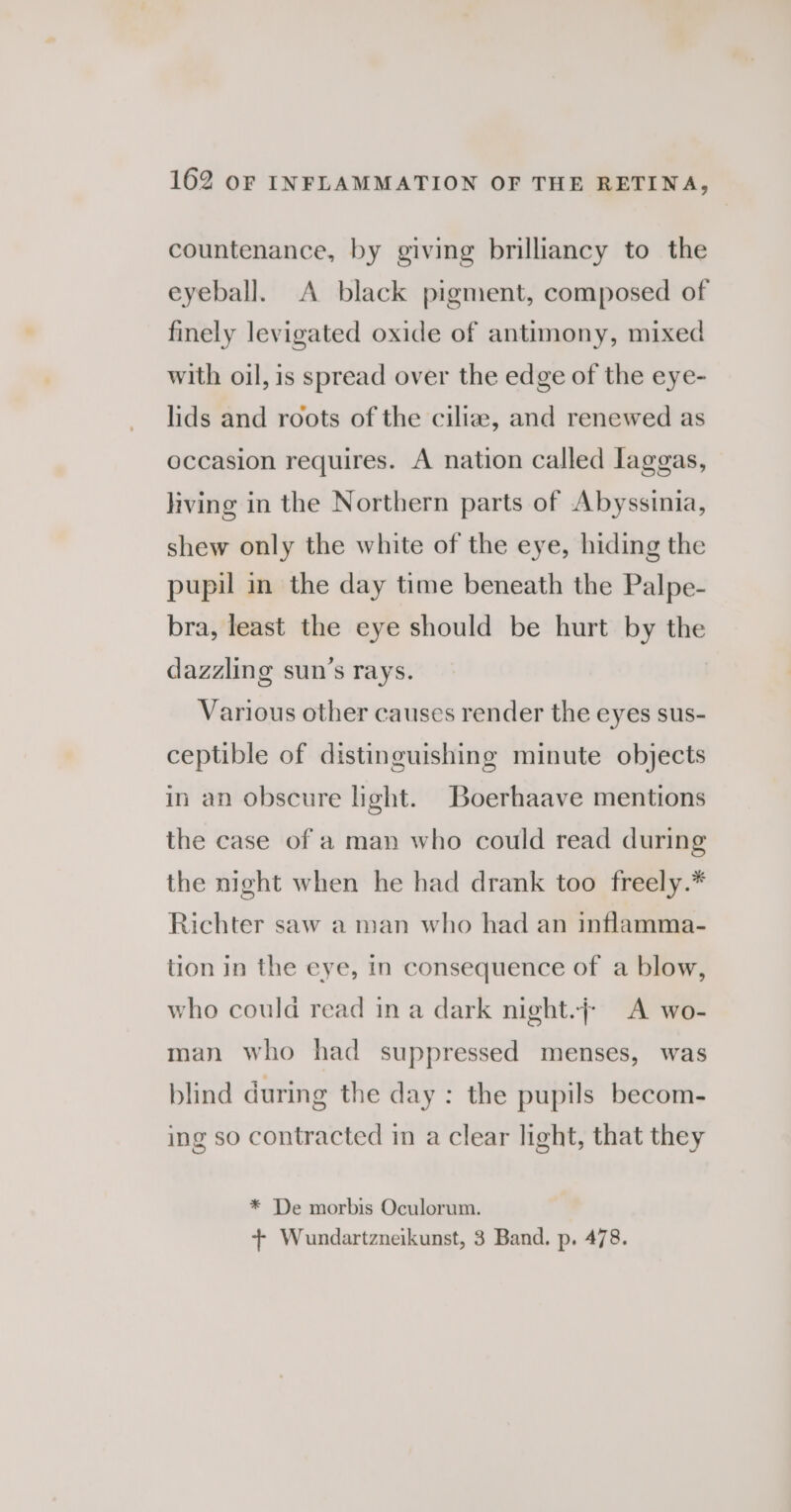 countenance, by giving brilliancy to the eyeball. A black pigment, composed of finely levigated oxide of antimony, mixed with oil, is spread over the edge of the eye- lids and roots of the cilia, and renewed as occasion requires. A nation called laggas, living in the Northern parts of Abyssinia, shew only the white of the eye, hiding the pupil in the day time beneath the Palpe- bra, least the eye should be hurt by the dazzling sun’s rays. Various other causes render the eyes sus- ceptible of distinguishing minute objects in an obscure light. Boerhaave mentions the case of a man who could read during the night when he had drank too freely.* Richter saw a man who had an inflamma- tion in the eye, in consequence of a blow, who could read in a dark night.; A wo- man who had suppressed menses, was blind during the day: the pupils becom- ing so contracted in a clear light, that they * De morbis Oculorum. + Wundartzneikunst, 3 Band. p. 478.